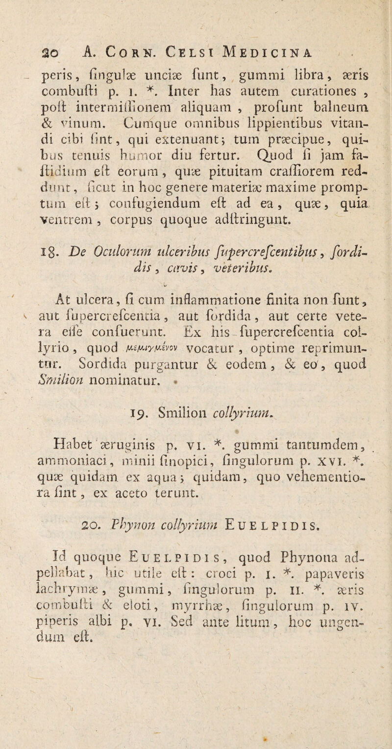 peris, fingulse unciae funt, gummi libra, aeris combufti p. i. *. Inter has autem curationes , poli inter milii onem aliquam , profunt balneum & vinum. Cumque omnibus lippientibus vitan¬ di cibi lint, qui extenuant^ tum praecipue, qui¬ bus tenuis humor diu fertur. Quod li jam fa- ftidium eft eorum, quae pituitam crafliorem red¬ dunt, ficut in hoc genere materiae maxime promp¬ tum eft; confugiendum eft ad ea, quae, quia ventrem , corpus quoque adttringunt. ig. De Oculorum ulceribus fupercrefcentibus, for di¬ dis , cavis, veteribus. u At ulcera, fi cum inflammatione finita non funt3 aut fupercrefcentia, aut fordida, aut certe vete¬ ra eiie confuerunt. Ex his-fupercrefcentia col¬ lyrio , quod ustuynivn vocatur , optime reprimun¬ tur. Sordida purgantur & eodem, & eo, quod Smilion nominatur. 19. Smilion collyrium. Habet'aeruginis p. vi. *. gummi tantumdem, ammoniaci, minii finopici, fingulorum p. xvi. quse quidam ex aqua; quidam, quo vehementio- ra fint, ex aceto terunt. 20. Phy non collyrium Euelpidis. Id quoque Euelpidis, quod Phynona ad- pellabat, hic utile eft: croci p. 1. *. papaveris lachrymae, gummi, fingulorum p. 11. *. seris combufti & eloti, myrrhse, fingulorum p. iv. piperis albi p. vi. Sed ante litum, hoc ungen¬ dum eft.