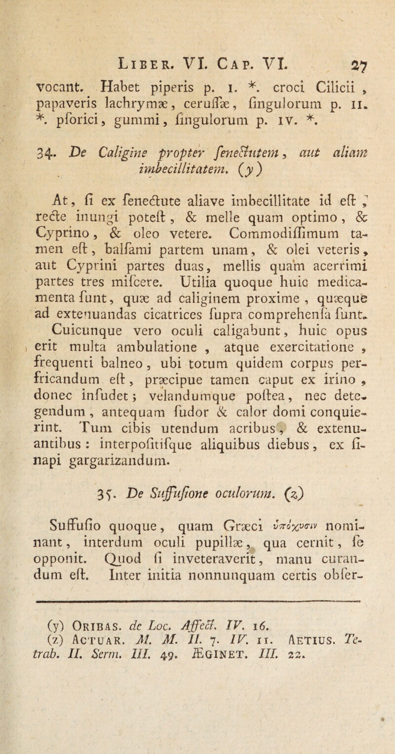 vocant. Habet piperis p. 1. *. croci Cilicii , papaveris lachrymae, ceruifte, fingulorum p. 11. *. pforici, gummi, Ungulorum p. iv. *. 34. De Caligine propter fene&ntem, aut aliam imbecillitatem. (y ) At, fi ex fenecftute aliave imbecillitate id eft ^ re cie inungi poteft , & meile quam optimo , & Cyprino, & oleo vetere. Commodiffimum ta¬ men eft, balfami partem unam, & olei veteris» aut Cyprini partes duas, mellis quam acerrimi partes tres mifcere. Utilia quoque huic medica¬ menta funt, quae ad caliginem proxime , quaeque ad extenuandas cicatrices fupra comprehenfa funt. Cuicunque vero oculi caligabunt, huic opus i erit multa ambulatione , atque exercitatione , frequenti balneo , ubi totum quidem corpus per¬ fricandum eft, praecipue tamen caput ex irino , donec infudet; velandumque poftea, nec dete¬ gendum, antequam fudor & calor domi conquie- rint. Tum cibis utendum acribus , & extenu¬ antibus : interpofitifque aliquibus diebus, ex fi- napi gargarizandum. De Suffufione oculorum. (z) Suffufio quoque, quam Graeci v#oxv**v nomi¬ nant, interdum oculi pupillae, qua cernit, fe opponit. Quod fi inveteraverit, manu curan¬ dum eft. Inter initia nonnunquam certis obfer- (y) Oribas. de Loc. Affeci. IV. 16. (z) Actuar. M. M. II. 7. IV. n. Aetius. Te- trab. II. Serra. III. 4.9. iEGINET. III. 22. , ' . , , ) a