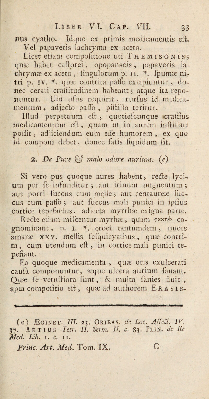 Jius cyatho. Idque ex primis medicamentis eft. Vei papaveris lachryma ex aceto. Licet etiam compofitione uti Themisonis; quae habet caftorei, opopanacis, papaveris ia- chrymae ex aceto , Ungulorum p. 11. *. fpumae ni- tri p. iv. V quae contrita pallo excipiuntur , do¬ nec cerati craftitudinem habeant; atque ita repo¬ nuntur. Ubi ufus requirit, rurfus id medica¬ mentum * adj e do paifo , piftillo teritur. Illud perpetuum eft , quotiefcunque «craflius medicamentum eft, .quam ut in aurem inftillari pollit, adjiciendum eum eife humorem , ex quo id componi debet, donec fatis liquidum lit. 2. De Fure £•? malo odore aurium, (e) Si vero pus quoque aures habent, rede lyci¬ um per fe' infunditur ; aut irinum unguentum; aut porri fuccus cum meile; aut centaurete fuc- cus cum palfo ; aut fuccus mali punici in iplius cortice tepefadus, adjeda mvrrhae exigua parte. Rede etiam mulcentur myrhae , quam !v co- , gnominane, p. 1. *. croci tantumdem , nuces amarae XXV. mellis fefquicyathus, quae contri¬ ta , cum utendum eft, in cortice mali punici te¬ pefiant. Ea quoque medicamenta , quae oris exulcerati caufa componuntur, aeque ulcera aurium fanant. Quae fe^vetuftiora funt, & multa fanies fluit , apta compolitio eft , quae ad authorem Erasis- \ (e) TEginet. III. 23. Oribas. de Loc. Affdl. IP. 37. Aetius Tetr. II. Serm. II. c. 83. Plin. de Re Med. Lib. 1. c. 11. Prine. Ari. Med. Toni. IX. C