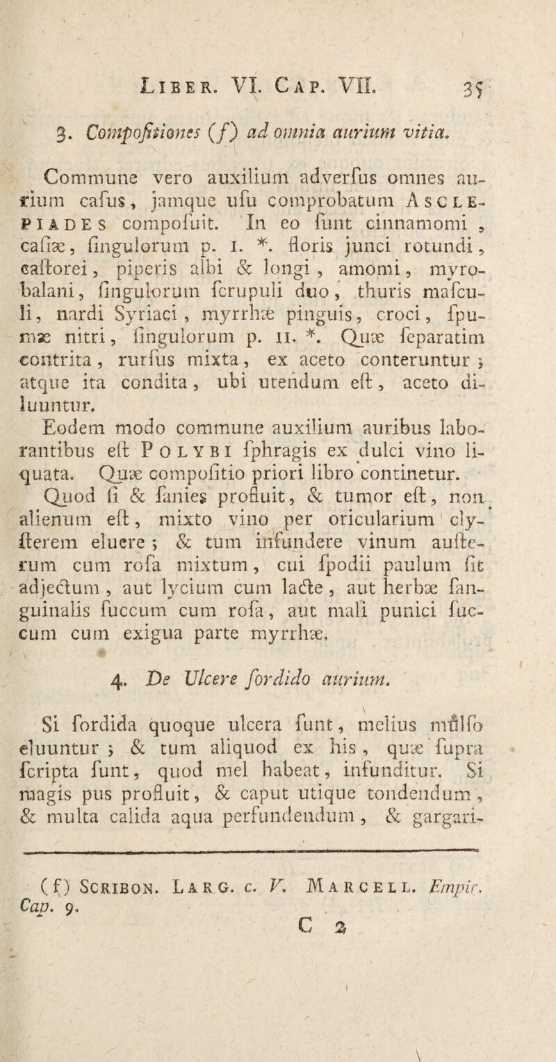 3. Compofitimcs (/) ad omnia aurium vitia. Commune vero auxilium adverfus omnes au¬ rium cafus, jamque ufu comprobatum Ascle¬ piades compofuit. In eo funt cinnamomi , cafiae, Ungulorum p. 1. *. floris junci rotundi, caftorei, piperis albi & longi, amomi, mvro- balani, fingulorum fcrupuli duo, thuris mafcu- li, nardi Syriaci, myrrhafe pinguis, croci, fpu- nue nitri, fingulorum p. n. *. Quae feparatim contrita, ruriiis mixta, ex aceto conteruntur j atque ita condita, ubi utendum eft, aceto di¬ luuntur. Eodem modo commune auxilium auribus labo¬ rantibus eft Polybi fphragis ex dulci vino li¬ quata. Quae compofitio priori libro continetur. Quod fi & fanies profluit, & tumor eft, non alienum eft, mixto vino per oricularium1 ciy- fterem eluere ; & tum infundere vinum aufte- rum cum rofa mixtum, cui fpodii paulum fit adjedum , aut lycium cum lade , aut herbae fan- guinalis fuccum cum rofa, aut mali punici fae¬ cum cum exigua parte myrrhae. 4. De Ulcere for dido aurium. \ Si fordida quoque ulcera funt, melius nralfio eluuntur j & tum aliquod ex his, quaeTupra feripta funt, quod mei habeat, infunditur. Si magis pus profluit, & caput utique tondendum, & multa calida aqua perfundendum , & gargari- (f) Scribqn. Lar G. c. V. Marcell. Empir. Cao. 9, c % I