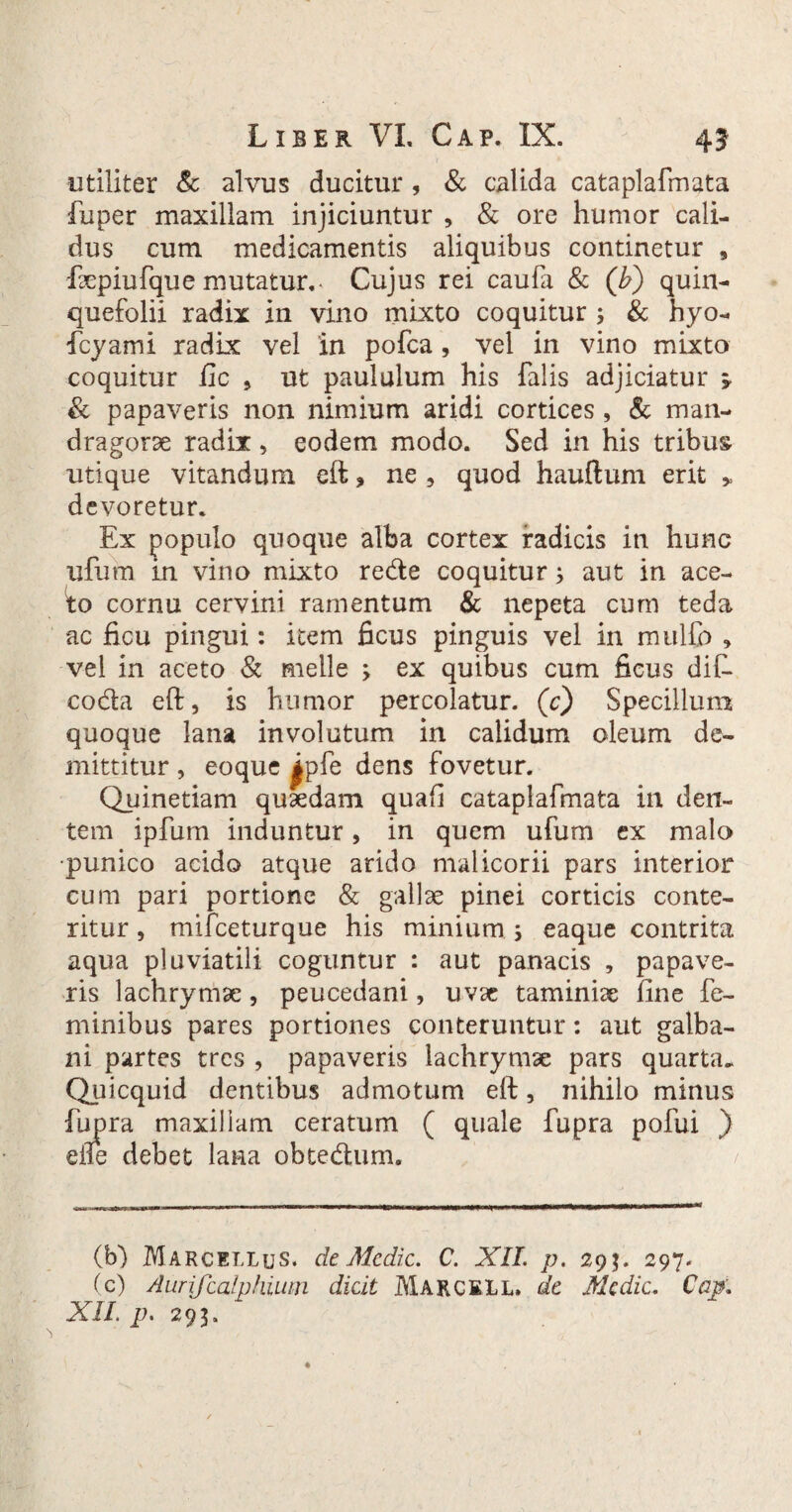 utiliter & alvus ducitur , & calida cataplafmata fuper maxillam injiciuntur , & ore humor cali¬ dus cum medicamentis aliquibus continetur , faepiufque mutatur.- Cujus rei caufa & (b) quin¬ quefolii radix in vino mixto coquitur ; & hyo- foyami radix vel in pofca , vel in vino mixto coquitur fic 5 ut paululum his falis adjiciatur 5- & papaveris non nimium aridi cortices , & man¬ dragorae radix , eodem modo. Sed in his tribus utique vitandum eft, ne, quod hauftum erit * devoretur. Ex populo quoque alba cortex radicis in hunc ufum m vino mixto re&e coquitur3 aut in ace- fo cornu cervini ramentum & nepeta cum teda ac ficu pingui: item ficus pinguis vel in mulfo .» vel in aceto & meile 3 ex quibus cum ficus dif- co&a eft, is humor percolatur, (c) Specillum quoque lana involutum in calidum oleum de¬ mittitur , eoque |pfe dens fovetur. Quinetiam quaedam quafi cataplafmata in den¬ tem ipfum induntur, in quem ufum ex malo •punico acido atque arido malicorii pars interior cum pari portione & gallae pinei corticis conte¬ ritur , mifceturque his minium 3 eaque contrita aqua pluviatili coguntur : aut panacis , papave¬ ris lachrymae, peucedani, uvae taminiae fine fe¬ minibus pares portiones conteruntur: aut galba¬ ni partes tres , papaveris lachrymae pars quarta. Quicquid dentibus admotum eft, nihilo minus fupra maxillam ceratum ( quale fupra pofui ) eile debet lana obtedhim. / (b) Marcellus, de Medie. C. XII. p. 293. 297. (c) Aurifcalphmn dicit Marcell» de Medie. Cap.