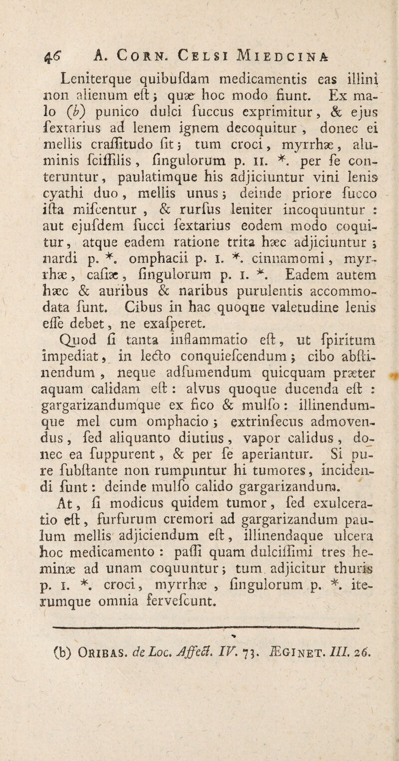 Leniterque quibufdam medicamentis eas illini non alienum eft ; qux hoc modo fiunt. Ex ma¬ lo (£) punico dulci fuccus exprimitur, & ejus fextarius ad lenem ignem decoquitur , donec ei mellis craffitudo fit ; tum croci, myrrhae, alu¬ minis fciffilis , Angulorum p. 11. *. per fe con¬ teruntur , paulatimque his adjiciuntur vini lenis cyathi duo, mellis unus ; deinde priore fucco ifta mifcentur , & rurfus leniter incoquuntur : aut ejufdem fucci fextarius eodem modo coqui¬ tur, atque eadem ratione trita hsec adjiciuntur 5 nardi p. *. omphacii p. 1. cinnamomi, royr- rhse, cafise, Angulorum p. 1. *. Eadem autem fisce & auribus & naribus purulentis accommo¬ data funt* Cibus in hac quoque valetudine lenis eife debet, ne exafperet. Quod fi tanta inflammatio eft, ut fpiritum impediat, in ledo conquiefcendum ; cibo abfli¬ nendum , neque adfumendum quicquam praeter aquam calidam eft : alvus quoque ducenda eft : gargarizandumque ex fico & mulfo: illinendum- que mei cum omphacio; extrinfecus admoven¬ dus , fed aliquanto diutius, vapor calidus , do¬ nec ea fuppurent, & per fe aperiantur. Si pu¬ re fubftante non rumpuntur hi tumores, inciden¬ di funt: deinde mulfo calido gargarizandum. At, fi modicus quidem tumor, fed exulcera¬ tio eft, furfurum cremori ad gargarizandum pau¬ lum mellis adjiciendum eft, iilinendaque ulcera hoc medicamento : paffi quam dulciffimi tres he- minse ad unam coquuntur; tum adjicitur thuris p. 1. *. croci, myrrhse , Ungulorum p. *. ite- rumque omnia fervefcunt. (b) Oribas. dcLoc. Affeci. IV. 73. JEginet. III. 26.