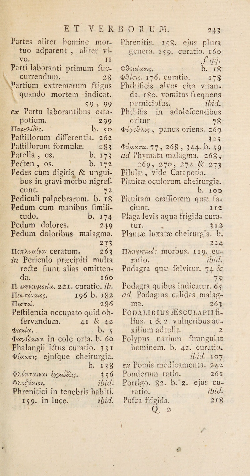 Partes aliter homine mor¬ tuo adparent , aliter vi¬ vo. ii Parti laboranti primum fuc- currendum. 28 Partium extremarum frigus quando mortem indicat. 5 9 , 99 ex Partu laborantibus cata¬ potium. 299 noCjO#Xt0£J. b . ^ O Paftillorum differentia. 262 Paftillorum formulae. 28? Patella , os. b. 17; Pedten , os. b. 172 Pedes cum digitis & ungui¬ bus in gravi morbo nigref- cunt. 72 Pediculi palpebrarum, b. 18 Pedum cum manibus fimili- tudo. b. 174. Pedum dolores. 249 Pedum doloribus malagma. 27; ITotXiWvov ceratum, 265 in Periculo praecipit! multa recte fiunt alias omitten¬ da. 160 n> M7rvzvfA.oviot. 221. curatio, ib. Usp.rovcaog-. 196 b. 182 II zcr<ro'., 2 86 Peftileniia occupato quid ob- fervandum. 41 & 42 $?oi%loc. b. 5 Qocytoccivcc in cole orta. b. 60 Phalangii ictus curatio. 331 ejufque cheirurgia. b. 13 8 CTXIVGU £%J3 C 6 <&\v£ocxigv* ibici. Phrenitici in tenebris habiti. 159. in luce. ' ibid. 24; Phrenitis. is8- ejus plura genera. IS9. curatio. 160 f qq- b. i 8 176. curatio. 178 Phthificis alvus cita vitan¬ da. 180. vomitus frequens perniciofus. ibid. Phthifis in adolefcentibus oritur 78 4>vyzS-to$, panus oriens. 269 m (pv/xxrx. 77, 268, 344. b. S9 ad Phymata malagma. 268 , 269, 270, 272 & 273 Pilulae, vide Catapotia. Pituitae oculorum cheirurgia. b. 100 Pituitam cratfiorem quae fa¬ ciunt. 112 plaga levis aqua frigida cura¬ tur. . 31 z Plantae luxatae cheirurgia. b, 224 IDtsvpirtKo: morbus. 119. cu¬ ratio. ibid. Podagra quae folvitur. 74 & 7> Podagra quibus indicatur. 6-3 ad Podagras calidas malag¬ ma. 263 Podalirius VEsculapii fi¬ lius. 1 & 2. vulneribus au¬ xilium ad tuli C. 2 Polypus narium firangulat hominem, b. 42. curatio. ibid. 107 ex Pomis medicamenta. 242 Ponderum ratio. 261 Porrigo. 82. b. 2. ejus cu¬ ratio. ibid. Pofca frigida. 218 QL S 4*