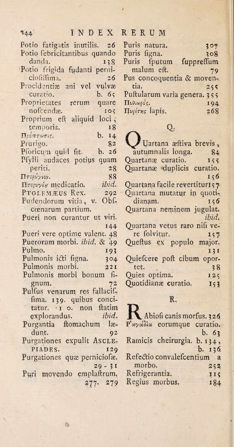 Potio fatigatis inutilis. 26 Potio febricitantibus quando danda. 138. Potio frigida fy, danti perni- ciofnTima. 26 Procidentias ani vel vulvae curatio. b. 6<; Proprietates rerum quare nofcendas. 10^ Proprium eft aliquid loci , temporis. 18 ITpoTrrcotri-;. b. 14 Prurigo. 82 Pforicum auid fit. b. 26 Pfylli audaces potius quam periti. 28 IT TZgvyioy. 88 rir z$vyi8 medicatio. ibid. Ptolemjeus Rex. 292 Pudendorum vitia, v. Obf- coenarum partium. Pueri non curantur ut viri. 144 Pueri vere optime valent. 48 Puerorum morbi, ibid. & 49 Pulmo. 19; Pulmonis idti figna. 304 Pulmonis morbi. 221 Pulmonis morbi bonum li¬ gnum. 72 Pulfus venarum res fallaciR fima. 139. quibus conci¬ tatur. 10. non ftatim explorandus. ibid. Purgantia ffcomacbum lae¬ dunt. 92 Purgationes expulit Ascle¬ piades. 129 Purgationes quas perniciofae. 29-51 Puri movendo emplaftrum, 277. 279 Puris natura. 307 Puris ligna. 308 Puris fputum fuppreffum malum eft. 79 Pus concoquentia & moven¬ tia. 2$^ Pullularum varia genera. 3 ^ $ n yxwfoV. 19.4 IJvqlrvis lapis. 268 0 Uartana aftiva brevis, autumnalis longa. 84 Quartanae curatio. 1^5 Quartana; duplicis curatio. 1 $6 Quartana facile revertituri $ 7 Quartana mutatur in quoti¬ dianam. 156 Quartana neminem jugulat. ibid. Quartana vetus raro nifi ve¬ re folvitur. 157 Queftus ex populo major. Quiefcere poli cibum opor¬ tet. _ 38 Quies optima. 12$ Quotidianae curatio. 153 R. Abiofi canis morfus. 326r P'uyolcfioi eorumque curatio. b. 63 Ramicis cheirurgia. b. 134, b. 1361 Refeddo convalefcentium a morbo. 2 $2 Refrigerantia. 11 <; Regius morbus. 184