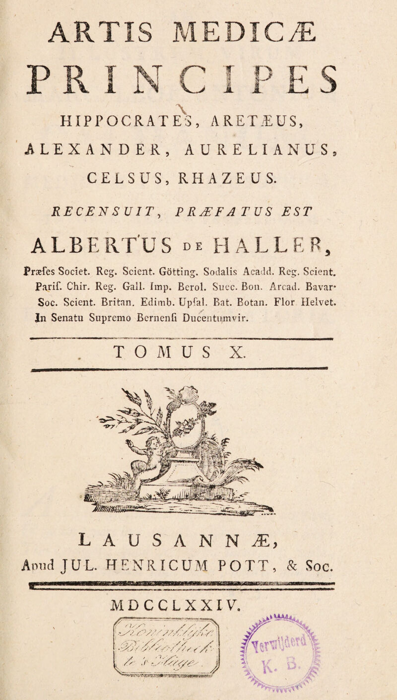 PRINC I PES \ HIPPOCRATES, ARET/EUS, ALEXANDER, AURELIANUS, CELSUS, RHAZEUS. RECENSUIT, PRJEFATUS EST ALBERTUS de HALLER, Pirefes Societ. Rcg. Scient. Gotting. Sodalis Acadd. Reg. Scient. Parif. Chir. Reg. Gall. Imp. Berol. Succ. Bon. Arcad. Bavar° Soc. Scient. Britnn. Edimb. Upfal. Bat. Botan. Flor Helvet. In Senatu Supremo Bernenfi Ducentumvir. TOAIUS X. L A U S A N N M, AmidJUL. HENRICUM POTT, & Soc. M D C C L X XIV. •x(j / x> s// / / s / (' Xt.