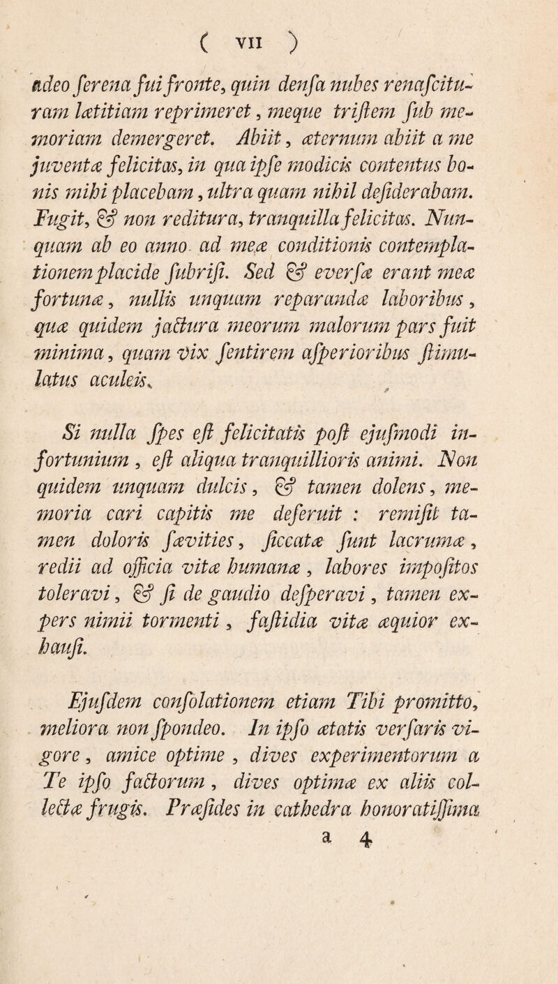 / adeo fer enafuifronte, quin denfa nub es renctfcitu¬ ram latitiam reprimeret, meque triftem fub me¬ moriam demergeret. Abiit, aternum abiit a me juventa felicitas, in qua ipfe modicis contentus bo- nis mihi placebam, ultra quam nihil dejiderabam. Fugit, & non reditura, tranquilla felicitas. Nun¬ quam ab eo anno ad mea conditionis contempla- tionemplacide fubriji. Sed & everfa erant mea fortuna, nullis unquam reparanda laboribm, qua quidem j altura meorum malorum pars fidt minima, quam Vix fentirem afperioribus famu¬ latus aculeis„ Si nulla fpes efi felicitatis pofi ejufmodi in¬ fortunium , efi aliqua tranquillioris animi. Non quidem linquam dulcis, & tamen dolens, ;»£- moria cari capitis me deferuit : remifit ta¬ men doloris favities, ficcata funt lacruma, redii ad officia vita humana, labores impofitos toleravi, & fi de gaudio defperavi, tamen ex¬ pers nimii tormenti, faftidia vita aquior ex- haufi. Ejufdem confolationem etiam Tibi promitto, meliora non fpondeo. In ipfo atatis ver faris vi¬ gore , amice optime , experimentorum a Te ipfo faltorum, dfoey optima ex aliis col¬ lecta frugis. Prafides in cathedra honoratiffima