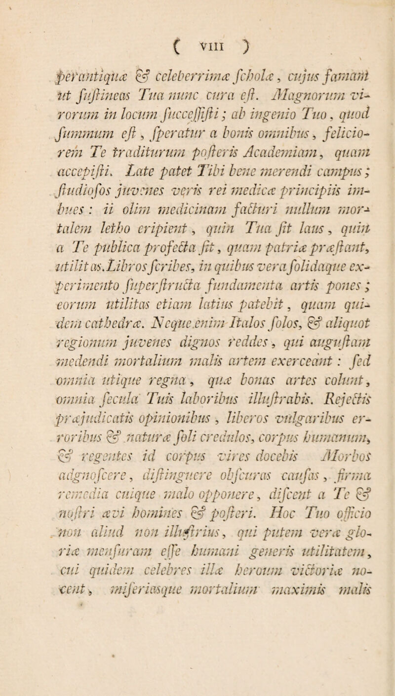 \ perantiqua & celeberrima fchola, cujus famant Ut fujlmeas Tua nunc cura e fi. Magnorum vi¬ rorum in locum JiiccejJifii; ab ingenio Tuo, quod fummum efi 5 fperatur a bonis omnibus, felicio¬ rem Te traditurum potieris Academiam, quam acccpiftu Late patet Tibi bene merendi campus; jtudiofos juvenes veris rei medica principiis im¬ bues : ii olim medicinam faduri mdlum mor talem letho eripient, quin Tua fit laus, quin a Te publica profecta fit 5 quam patria prajiant, utilitas.Librosferibes, in quibus verafolidaque ex¬ perimento fuperfirucia fundamenta artis pones; eorum utilitas etiam latius patebit, quam qui¬ dem cathedra. Neque.enim Italos folos, & aliquot regionum juvenes dignos reddes, qui auguflam medendi mortalium malis artem exerceant: fed omnia utique regna, qua bonas artes colunt, omnia fecula Tuis laboribus iUuJirabis. Rejectis prajudicaiis opinionibus , liberos vulgaribus er¬ roribus & natura feli credulos, corpus humanum* C# regentes id corpus vires docebis Morbos adgnofcere, difiinguere obfcitras caufas, firma remedia cuique malo opponere, difeent a Te & no [Iri avi homines & pofier i. Hoc Tuo officio non aliud non illvftrius, gwz putem vera glo¬ ria menfuram ejje humani generis utilitatem y cui quidem celebres illa heroum victoria no¬ cent , miferimque mortalium maximis malis