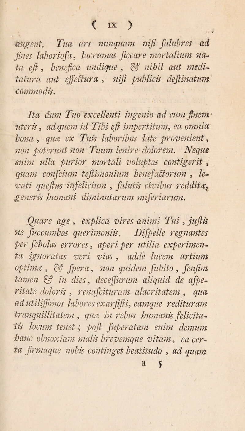 ( IX ) - ■ , ‘ i, u tingent. Tua ars nunquam niji faluhres ad fines laboriofa, lacrimas ficcare mortalium na¬ ta eft, benefica undique, & nihil aut medi¬ tatura aut ejfdlura , niji publicis deJUnatum commodis. Ita dum Tuo excellenti ingenio ad eum piem * literis 3 ad quem id Tibi ejl impertitum, ea omnia bona, qua ex Tuis laboribus late provenient, non poterunt non Tuum lenire■ dolorem. Neque enim ulla purior mortali voluptas contigerit, quam confcium tefiimonium benefactorum , le¬ vati qiieftws infelicium ? falutis civibus reddit generis humani diminutarum miferiarum. Quare age , explica vires animi Tui, ja/fe fuccumbas querimoniis, Difpelle regnantes per fcholrn errores 3 aperi per utilia experimen¬ ta ignoratas veri vias , aii? A/cm artium optimae, Jpera, quidem fubifo , fenfim tamen & in dies, dece furum aliquid de afpe- doloris , renafcituram alacritatem , qua ad utili fimos labores exarfijli, eamque redituram tranquillitatem 3 i;/ rebus humanis felicita¬ tis locum tenet; poft fuperatam enim demum hanc obnoxiam malis brevemque vitam, m a?r~