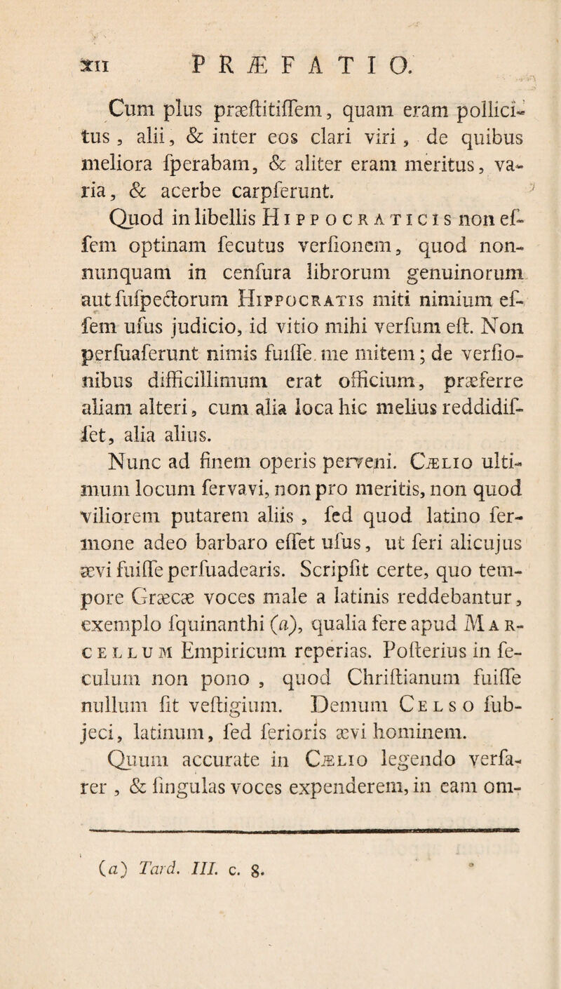 r' N Cum pius praeftitiflem, quam eram pollici¬ tus , alii, & inter eos clari viri , de quibus meliora fperabam, & aliter eram meritus, va¬ ria, & acerbe carpferunt. Quod in libellis Hippocraticis non ef- fem optinam fecutus verfionem, quod non- nunquam in cenfura librorum genuinorum autfufpectorum Hippocratis miti nimium ef- fem ufus judicio, id vitio mihi verfum eft. Non perfuaferunt nimis fuifle. me mitem; de verfio- nibus difficillimum erat officium, praeferre aliam alteri, cum alia loca hic melius reddidif- fet, alia alius. Nunc ad finem operis perrepi. CiELio ulti¬ mum locum fervavi, non pro meritis, non quod Viliorem putarem aliis , fed quod latino fer- mone adeo barbaro effet ufus, ut feri alicujus aevi fuifle perfuadearis. Scripfit certe, quo tem¬ pore Graecae voces male a latinis reddebantur, exemplo fquinanthi (a), qualia fere apud Mar¬ cellum Empiricum repedas. Pofterius in fe- culurn non pono , quod Chriftianum fuifle nullum fit veftigium. Demum Celso fub- jeci, latinum, fed ferioris sevi hominem. Quum accurate in CiSLio legendo verfa- rer , & lingulas voces expenderem, in eam om-