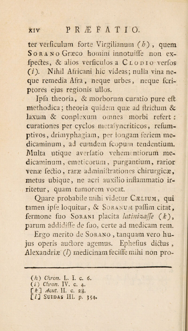 ter verficulum forte Virgilianum (b) , quem Sorano Graeco homini innotuiffe non ex- fpedes, & alios verficulos a Clodio verfos (i). Nihil Africani hic videas; nulla vina ne¬ que remedia Afra, neque urbes, neque feri- ptores ejus regionis ullos. Ipfa theoria, & morborum curatio pure eft methodica; theoria quidem quae ad itridum & laxum & conpiexum omnes morbi refert : curationes per cyclos metasyncriticos, refum- ptivos, drimyphagiam, per longam feriem me¬ dicaminum, ad eumdem fcopu-n tendentium. Multa utique averfatio vehem mitiorum me¬ dicaminum, emeticorum, purgantium, rarior venae fedio, rarae adminiltrationes chirurgicae, metus ubique, ne acri auxilio inflammatio ir¬ ritetur, quam tumorem vocat. Quare probabile mihi videtur Caelium , qui tamen ipfe loquitur, & Soranum paflim citat, fermone fuo Sorani placita latlnizajfe (k), parum addidifle de fuo, certe ad medicam rem. Ergo merito de Sorano , 'tanquam vero hu¬ jus operis audore agemus. Ephefius didus , Alexandriae (/) medicinam fecitTe mihi non pro- (/z) C/irort. L. I. c. 6. (z) Chron. IV. c. 4. £ Acut. II. c. 23. SUIDAS III. p. 354.