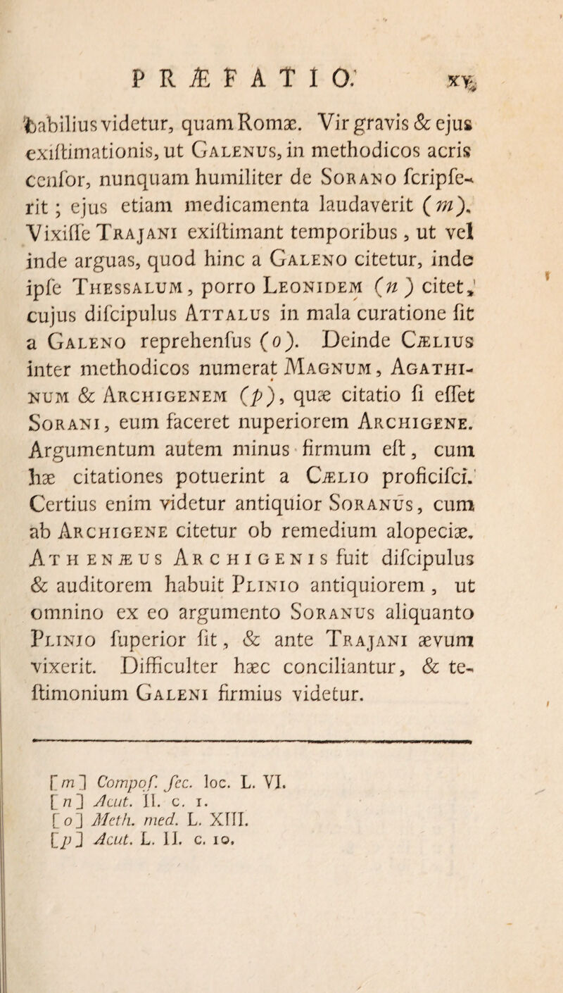 fcabilius videtur, quam Romae. Vir gravis & ejus exiffimationis, ut Galenus, in methodicos acris ccnfor, nunquam humiliter de Sorano fcripfe- rit; ejus etiam medicamenta laudaverit (m). Vixiffe Trajani exiltimant temporibus, ut vel inde arguas, quod hinc a Galeno citetur, inde ipfe Thessalum, porro Leonidem (n) citet,’ cujus difcipulus Attalus in mala curatione fit a Galeno reprehenfus (o). Deinde Ctelius inter methodicos numerat Magnum, Agathi- 0 num & Archigenem (p), quae citatio fi effet Sorani, eum faceret nuperiorem Archigene. Argumentum autem minus firmum eft, cum hae citationes potuerint a CiELio proficifci. Certius enim videtur antiquior Soranus, cum ab Archigene citetur ob remedium alopeciae. Athenjeus Archigenis fuit difcipulus & auditorem habuit Plinio antiquiorem , ut omnino ex eo argumento Soranus aliquanto Plinio fuperior fit , & ante Trajani aevum vixerit. Difficulter haec conciliantur, & te- ftimonium Galeni firmius videtur. [m~\ Compof. fcc. loc. L. VI. £ n ] Jlcut. II. c. i. [ o ] Metii, med. L. XIII.