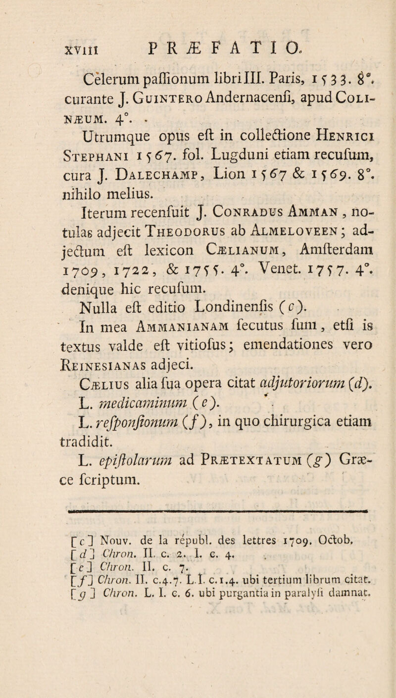 Celerum paffionum libri III. Paris, 1^33. curante J. Guintero Andernacenfi, apudCoLi- NiEUM. 4°. . Utrumque opus eft in colledtione Henrici Stephani 1567. fol. Lugduni etiam recufum, cura J. Dalechamp, Lion 1567 & 1769. 8°. nihilo melius. Iterum recenfuit J. Conradus Amman , no- tulas adjecit Theodorus ab Almeloveen ; ad- jefiutn eft lexicon Caelianum , Amfterdam 1709, 1722, & i7ff. 4°* Venet. 1757. 4°. denique hic recufum. Nulla eft editio Londinenfis (c). In mea Ammanianam fecutus funi, etfi is textus valde eft vitiofus j emendationes vero Reinesianas adjeci. CiELius aliafua opera citat adjutoriorum (d). L. medicaminum (e). L. refponfionum (f), in quo chirurgica etiam tradidit. L. epijlolarum ad Prietextatum (g) Grae¬ ce fcriptum. [c] Nouv. de la republ. des lettres 1709. Octob. b d ] Chron. II. c. 2. 1. c. 4. f c ] Chron. II. c. 7. b/] Chron. II. c.4.7. L t. c.1.4. ubi tertium librum citat. [ g j Chron. L. I. c. 6. ubi purgantia in paraiyfi damnat.