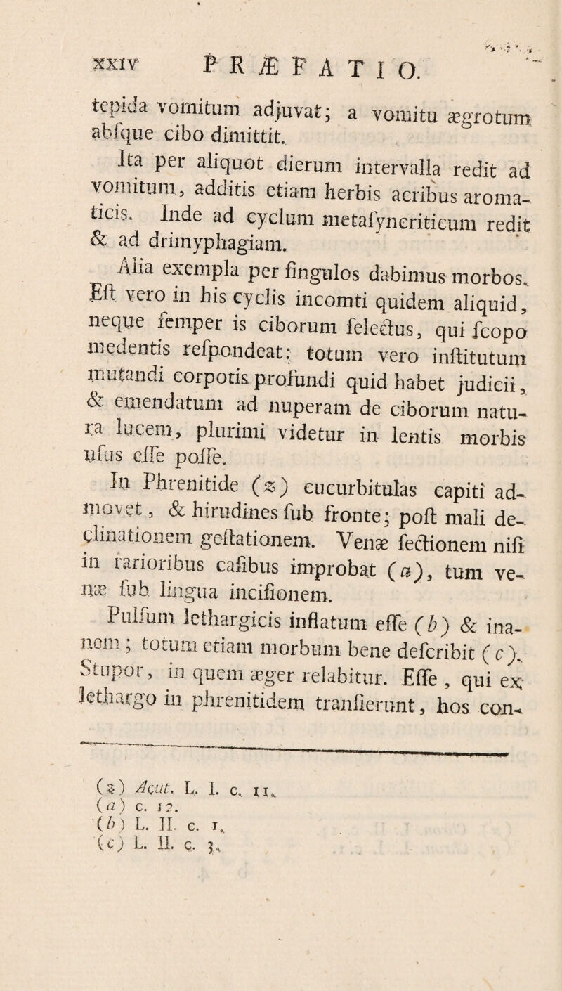 tepida vomitum adjuvat; a vomitu sgrotum abi que cibo dimittit. Ita per aliquot dierum intervalla redit ad vomitum, additis etiam herbis acribus aroma¬ ticis. Inde ad cyclum metafyneritieum redit & ad drimyphagiam. iilia exempla per fingulos dabimus morbos Elt vero in his cyclis incomti quidem aliquid; neque lemper is ciborum feledus, qui icopo medentis refpondeat: totum vero inftitutum mutandi corporis profundi quid habet judicii, ^ emendatum ad nuperam de ciborum natu¬ ra lucem, plurimi videtur in lentis morbis iifus cITe pofTe. In Phrenitide (z) cucurbitulas capiti ad¬ movet , & hirudines fub fronte; poli mali de¬ cimationem geftationem. Venas fedionem nifi ni rarioribus cafibus improbat (a), tum ve¬ nae iub, lingua incifionem. Pullum lethargicis inflatum elfe (b) & ina¬ nem ; totum etiam morbum bene defcribit (c\ Stupor, in quem aeger relabitur. EflTe , qui ex lethargo in phrenitidem tranfierunt, hos con- (z) AQiit. L. I. (b) L. II. c. i. c, xu