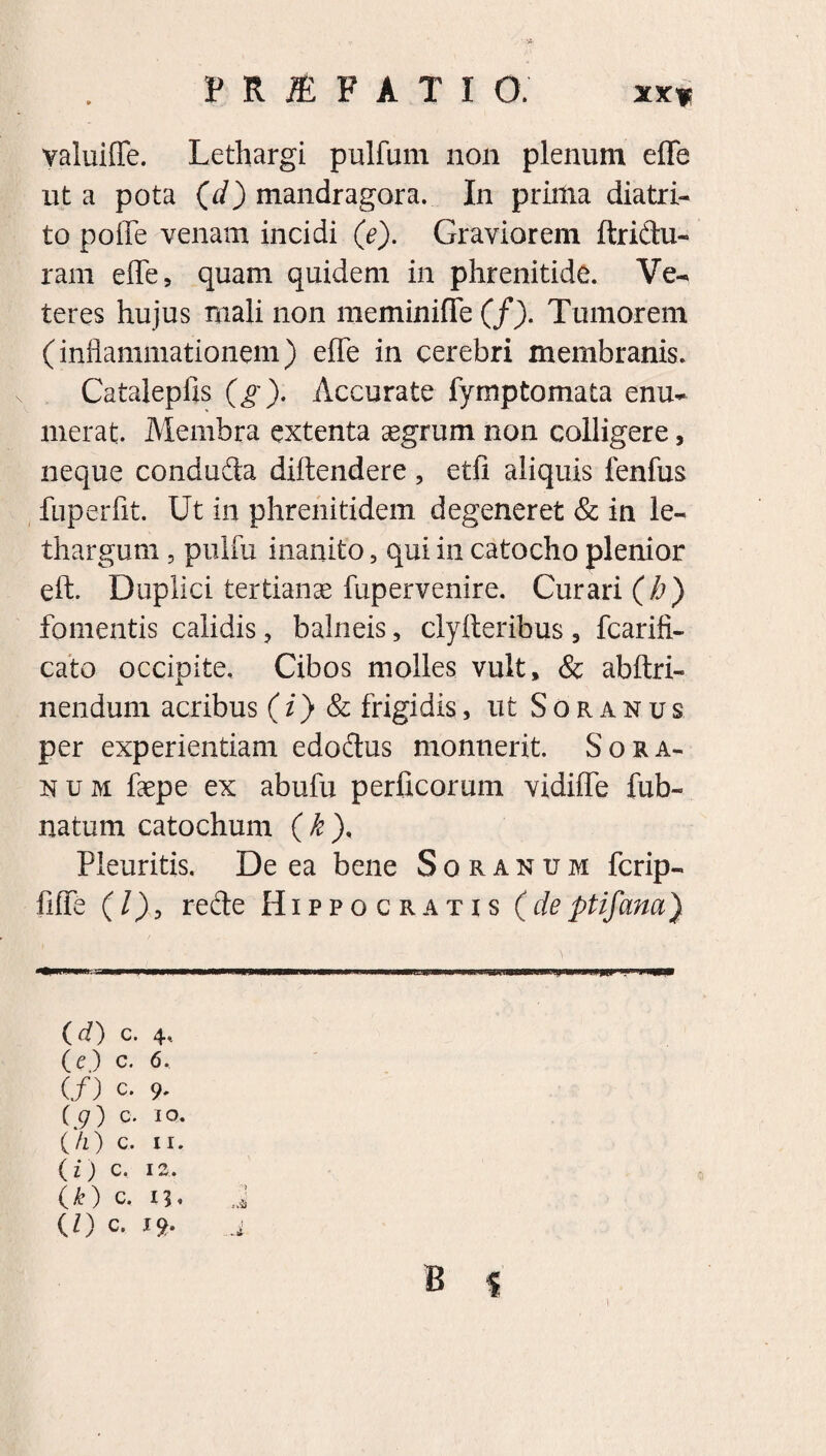 XXf valuiffe. Lethargi pulfum non plenum eflfe ut a pota (d) mandragora. In prima diatri- to poflfe venam incidi (e). Graviorem ftridu- ram efle, quam quidem in phrenitide. Ve-» teres hujus mali non meminiffe (/). Tumorem (inflammationem) eiTe in cerebri membranis. Catalepfis (g). Accurate fymptomata enu¬ merat. Membra extenta segrum non colligere, neque coiiduda diftendere , etfi aliquis fenfus fuperfit. Ut in phrenitidem degeneret & in le¬ thargum , pulfu inanito , qui in catocho plenior eft. Duplici tertianae fupervenire. Curari (h) fomentis calidis, balneis, clyiteribus 3 fcarifi- cato occipite. Cibos molles vult, & abftri- nendum acribus (i) & frigidis, ut Soranus per experientiam edodus monuerit. Sora¬ num faepe ex abufu perficorum vidiife fub- natum catochum (k). Pleuritis. De ea bene Soranum fcrip- liffe (/), rede Hippocratis (deptifana) (d) c. 4, (e) c. 6. (/) c- 9' (9) c. 10. ( h ) c. 11. (z) c. 12. t k ) c. 13« (D c. 19- B i )