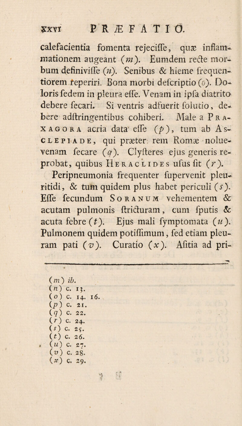 xxn PRIFAT10. 'i calefacientia fomenta rejeciffle, quae inflam¬ mationem augeant (m). Eumdem rede mor¬ bum definiviffle (n). Senibus & hieme frequen- tiorem f eperirfl Bona morbi defcriptio (o). Do¬ loris fedem in pleura effle. Venam in ipfla diatrito debere fecari. Si ventris adfuerit foiutio, de¬ bere adftringentibus cohiberi. Male a Pra- x agor a acria data' effle (p), tum ab As¬ clepiade, qui praeter rem Romae nolue- venam fecare (q). Clyfteres ejus generis re¬ probat , quibus Heraclides ufus fit (r). Peripneumonia frequenter fupervenit pleu- ritidi, & tum quidem plus habet periculi (s). Effle fecundum Soranum vehementem & acutam pulmonis ftriduram, cum fputis & acuta febre (t). Ejus mali fymptomata (u). Pulmonem quidem potiflimum, fed etiam pleu¬ ram pati (v). Curatio (x). Afitia ad pri- (m) ib. (n) c. 13. (o) c. 14. 16. (p) c. 21. (7) c. 22. (O c. 24. (-0 c. 25. (t) c. 2 6. (u) c. 27. O) c. 28. {x) c. 29. t