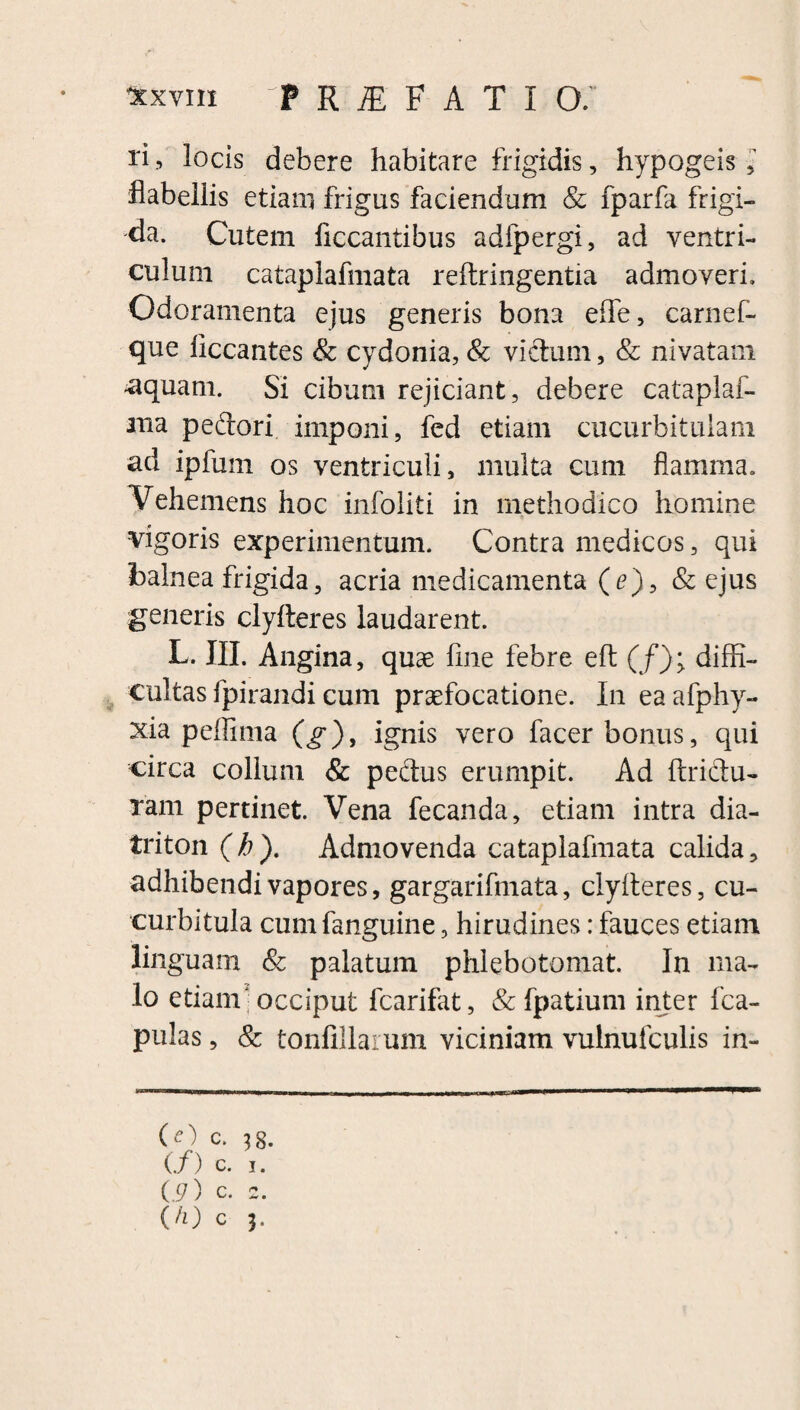 ri, locis debere habitare frigidis, hypogeis, flabellis etiam frigus faciendum & fparfa frigi¬ da. Cutem ficcantibus adfpergi, ad ventri¬ culum cataplafmata reftringentia admoveri. Odoramenta ejus generis bona effe, carnef- que Accantes & cydonia, & victum, & nivatam -aquam. Si cibum rejiciant, debere cataplaf- ma pedori imponi, fed etiam cucurbitulam ad ipfurn os ventriculi, multa cum flamma. Vehemens hoc infoliti in methodico homine vigoris experimentum. Contra medicos, qui balnea frigida, acria medicamenta (<?),& ejus generis clyfteres laudarent. L. III. Angina, quae fine febre eft (f); diffi¬ cultas fpirandi cum praefocatione. In eaafphy- xia peflima (g), ignis vero facer bonus, qui circa collum & pedus erumpit. Ad ftridu- Tam pertinet. Vena fecanda, etiam intra dia- triton (b). Admovenda cataplafmata calida, adhibendi vapores, gargarifmata, clyfteres, cu¬ curbitula cumfanguine, hirudines: fauces etiam linguam & palatum phlebotomat. In ma¬ lo etiam'occiput lcarifat, & fpatium inter fca- pulas, & tonfillarum viciniam vulnufculis in- (O C. 3 8. (/) c. i. L9) c. 2. (h) c 3»