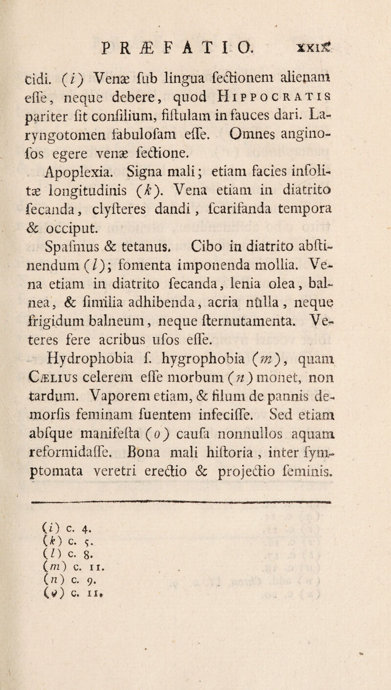 PRIF ATIO, *xi£ eidi, (i) Venae fub lingua Tectionem alienam efie, neque debere, quod Hippocratis pariter fit confilium, fiftulam in fauces dari. La- ryngotomen fabulofam efie. Omnes angino- fos egere venae fedione. Apoplexia. Signa mali; etiam facies infoli- tse longitudinis (k). Vena etiam in diatrito fecanda, clyfteres dandi, fcarifanda tempora & occiput. Spafmus & tetanus. Cibo in diatrito abiti- nendum (/); fomenta imponenda mollia. Ve¬ na etiam in diatrito fecanda, lenia olea, bal¬ nea, & fimilia adhibenda, acria nttlla, neque frigidum balneum, neque fternutamenta. Ve¬ teres fere acribus ufos efie. Hydrophobia f. hygrophobia (m), quam C/elius celerem efie morbum (»)mohet, non tardum. Vaporem etiam, & filum de pannis de- morfis feminam fuentem infeciffe. Sed etiam abfque manifeita (o) caufa nonnullos aquam reformidaffe. Bona mali hiitoria , inter fynv ptomata veretri ere&io & projedio feminis. (O c. 4. U) c. (O c. 8. (m) c. ii. (n) c. 9. (tf) c. 11*