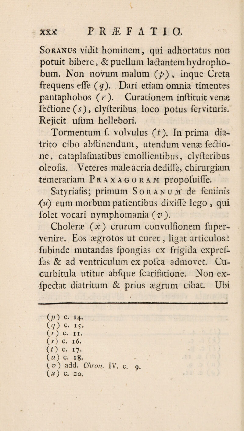 xxx PRiEFATIO. Soranus vidit hominem, qui adhortatus non potuit bibere, & puellum ladantemhydropho- bum. Non novum malum (p) , inque Creta frequens efle ( q). Dari etiam omnia timentes pantaphobos ( r ). Curationem inftituit venae fedione(y), clyfteribus loco potus fervituris. Rejicit ufum hellebori. Tormentum f. volvulus (t). In prima dia- trito cibo abftinendum, utendum venae fedio- ne, cataplafmatibus emollientibus, clyfteribus oieofis. Veteres male acria dedifte, chirurgiam temerariam Praxagoram propofuiffe. Satyriafis; primum Soranum de feminis (u) eum morbum patientibus dixiffe lego , qui folet vocari nymphomania (v). Cholerae (x) crurum convulfionem fuper- venire. Eos aegrotos ut curet, ligat articulos: fubinde mutandas fpongias ex frigida expref- fas & ad ventriculum ex pofca admovet. Cu¬ curbitula utitur abfque fcarifatione. Non ex- fpedat diatritum & prius aegrum cibat. Ubi (p) c. 14. (q) c. i$. O) c. 11. (i-) c. 16. (f) c. 17. 00 c. 18. {v) add. Chron. IV. c. 9. (#) c. 20.