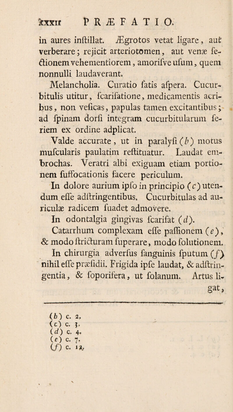 in aures inftillat. iEgrotos vetat ligare 5 aut verberare; rejicit arteriotomen, aut venae fe- ftionemvehementiorem, amorifve ufum, quem nonnulli laudaverant Melancholia. Curatio fatis afpera. Cucur¬ bitulis utitur, icarifatione, medicamentis acri¬ bus, non velicas, papulas tamen excitantibus; ad fpinam darii integram cucurbitularum fe- riem ex ordine adplicat Valde accurate, ut in paralyli(^) motus mufcularis paulatim reftituatur. Laudat em- brochas. Veratri albi exiguam etiam portio¬ nem fuffocationis facere periculum. In dolore aurium ipfo in principio (c) uten¬ dum, effe adliringentibus. Cucurbitulas ad au¬ riculae radicem fuadet admovere. In odontalgia gingivas fcarifat (d). Catarrhum complexam effe paffionem (e), & modo ftricturam fuperare, modo folutionenu In chirurgia adverfus fanguinis fputum (/) nihil effe praefidii. Frigida ipfe laudat, &adftrin- gentia, & foporifera, ut folanum. Artus li¬ gat > (fc) C. 2, ( CC. ' (d) c, 4* (O c. 7. (/) c. o V