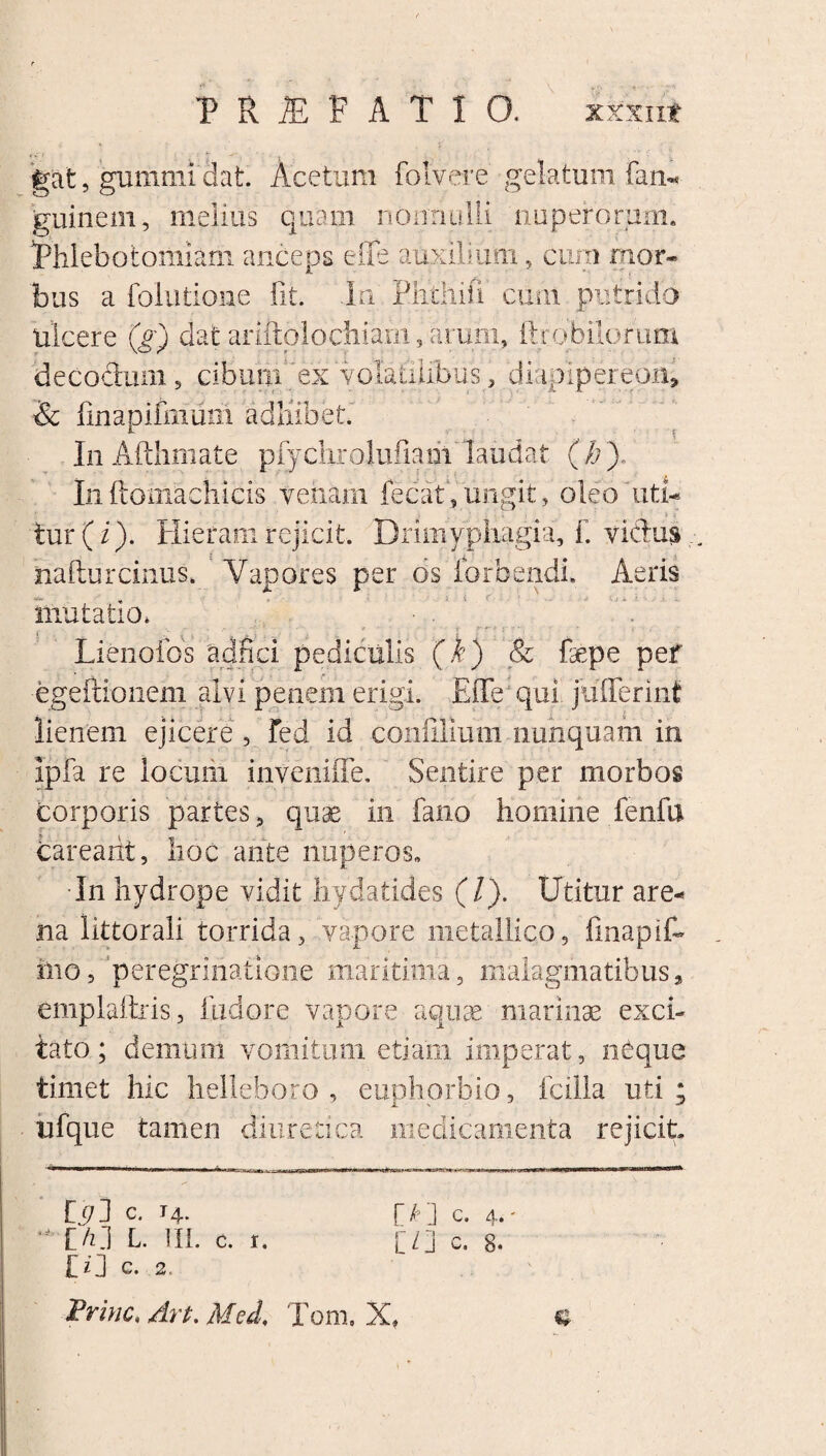 gat, gumini'dat. Acetum folvere gelatum fan- guinem, melius quam nonnulli nuperorum. ^Phlebotomiam anceps eiTe auxilium, cum mor¬ bus a folutione fit. In Phthifi cum. putrido Ulcere (g) dat ariftolochiam, arum, ftrobilorum decodum, cibuui'ex volatilibus, diapipereph» & finapifirium adliibet In Afthmate piyclirolufiam laudat ( h ) In ftomachicis venam fecat, ungit, oleo uti- ... > v tur(i). Hieram rejicit. Drimyphagia, fi vicius hafturcinus. Vapores per os iorbendi. Aeris mutatio, Lienofos adfici pediculis (i) & fepe pef egeftionem alvi penem erigi. EfTe; qui jufferinf lienem ejicere , fed id conlilimii nunquam in ipfa re locum inveniffe. Sentire per morbos corporis partes, quae in fano homine fenfu barearit, hoc ante nuperos™ In hydrope vidit hydatides (/). Utitur are¬ na littorali torrida, vapore metallico, finapif- iiio, peregrinatione maritima, malagmatibus, emplaftris, fudore vapore aquae marinae exci¬ tato; demum vomitum etiam imperat, neque timet hic helleboro , euphorbio, fcilla uti; ufque tamen diuretica medicamenta rejicit od c. i4. r/D c. 4,- IVI L. III. c. 1. [/] c. 8- ID G. 2. Frinc, Art. Med, Toni, X, «t