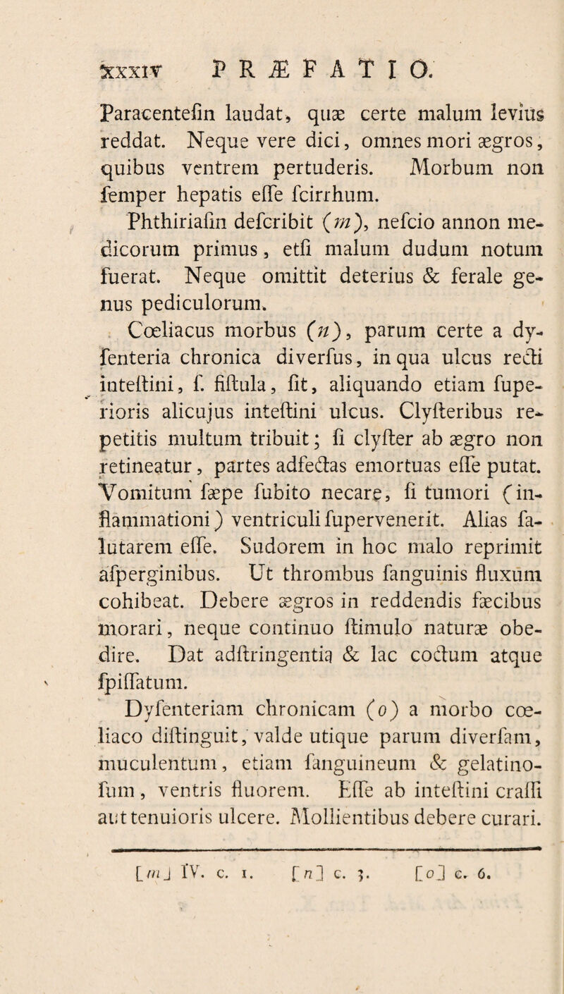 *xxiy p R F A T I 0. Paracentefin laudat, quae certe malum levius reddat. Neque vere dici, omnes mori aegros, quibus ventrem pertuderis. Morbum non femper hepatis efle fcirrhum. Phthiriafin deferibit (rn), nefeio annon me¬ dicorum primus, etfi malum dudum notum fuerat. Neque omittit deterius & ferale ge¬ nus pediculorum. Coeliacus morbus (n), parum certe a dy- fenteria chronica diverfus, in qua ulcus redi inteftini, f. fiftula, fit, aliquando etiam fupe- rioris alicujus inteftini ulcus. Clyfteribus re¬ petitis multum tribuit; fi clyfter ab aegro non retineatur, partes adfedas emortuas efle putat. Vomitum faepe fubito necare, fi tumori (in¬ flammationi) ventriculi fupervenerit. Alias fa- lutarem efle. Sudorem in hoc malo reprimit afperginibus. Ut thrombus fanguinis fluxum cohibeat. Debere aegros in reddendis faecibus morari, neque continuo ftimulo naturae obe- dire. Dat adftringentia & lac codum atque fpiflatum. Dyfenteriam chronicam (o) a morbo coe¬ liaco diftinguit, valde utique parum diverfam, muculentum, etiam fanguineum & gelatino- fum, ventris fluorem. Efle ab inteftini craffi aut tenuioris ulcere. Mollientibus debere curari.