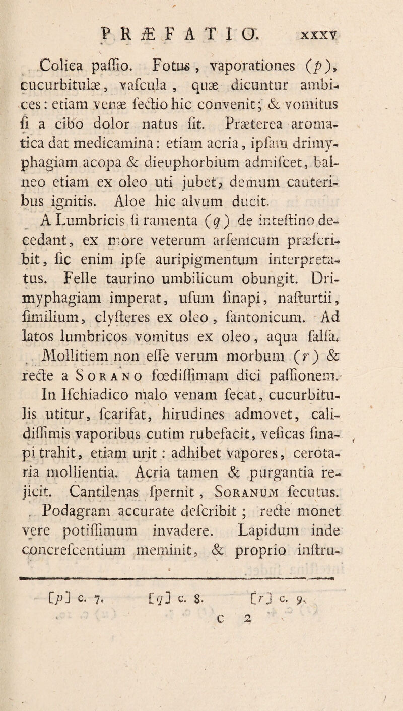 Colica paffio. Fotus, vaporationes (p), cucurbitulae , vafcula , quae dicuntur ambi- ces: etiam venae fediohic convenit; & vomitus fi a cibo dolor natus fit. Praeterea aroma- tica dat medicamina: etiam acria, ipfam drimy¬ phagiam acopa & dieuphorbium admifcet, bal¬ neo etiam ex oleo uti jubet; demum cauteri¬ bus ignitis. Aloe hic alvum ducit. A Lumbricis fi ramenta (q) de inteftino de¬ cedant, ex more veterum arfemcum praefcri- bit, fic enim ipfe auripigmentum interpreta¬ tus. Felle taurino umbilicum obungit. Dri¬ myphagiam imperat, ufum linapi, nafturtii, fimilium, clyfteres ex oleo , fantonicum. Ad latos lumbricos vomitus ex oleo, aqua falfir Mollitiem non elTe verum morbum (r) & rede a Sorano foediflimam dici paffionem.- In Ifchiadico malo venam fecat, cucurbitu- < lis utitur, fcarifat, hirudines admovet, cali- diffimis vaporibus cutim rubefacit, veficas fina- pitrahit, etiam urit: adhibet vapores, cerota- ria mollientia. Acria tamen & purgantia re¬ jicit. Cantilenas fpernit, Soranum fecutus. , Podagram accurate defcribit; rede monet vere potiflimum invadere. Lapidum inde concrefcentium meminit, & proprio inftru- Cpl c. 7, c. S. Cr] c. y, * C 2  n' '