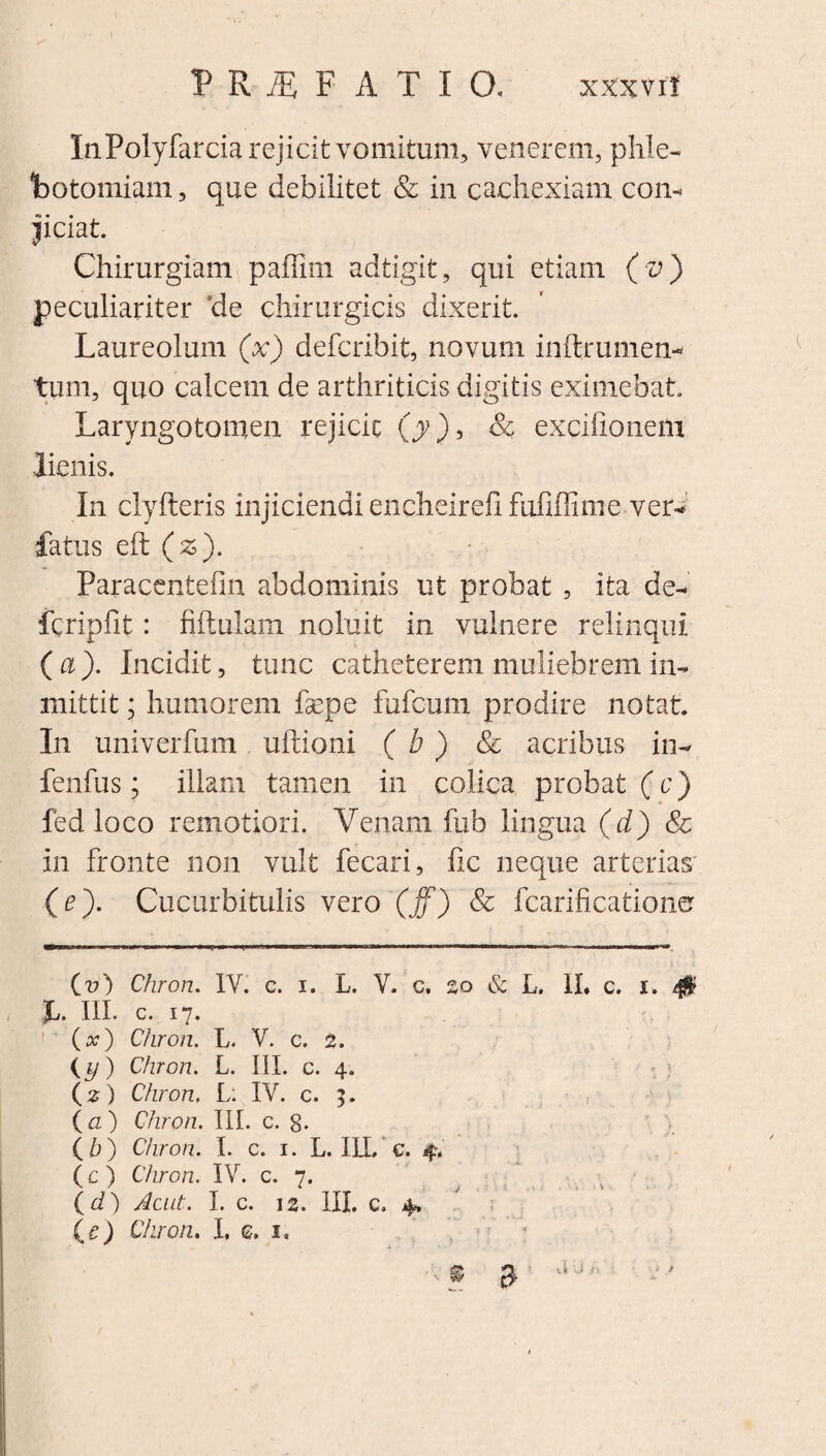 P R iE F ATIO. XXX vi! InPolyfarcia rejicit vomitum, venerem, phle¬ botomiam , que debilitet & in cachexiam coiu jiciat Chirurgiam paffim adtigit, qui etiam ( v) peculiariter de chirurgicis dixerit. Laureolum (x) deferibit, novum inftrumen* tum, quo calcem de arthriticis digitis eximebat Laryngotomen rejicit 00, & exgifionem lienis. In clyfteris injiciendi encheirefi fufiffime ver* fatus eft (z). Paracentefin abdominis ut probat , ita de- fcripfit: fiftuiam noluit in vulnere relinqui (a). Incidit, tunc catheterem muliebrem in- mittit; humorem fepe fufeum prodire notat In univerfum uftioni ( b ) Sc acribus in- fenfus; illam tamen in colica probat (c) fed loco remotiori. Venam fub lingua (d) Sc in fronte non vult fecari, fic neque arterias' (e). Cucurbitulis vero (jf) & fcarificatione Cv) Chron. IV. c. i. L. V. c. %o & L, II. c. i. 4$ JL. III. c. 17. (x) Chron. L. V. c. 2. {y) Chron. L. III. c. 4. (2) Chron. L; IV. c. 5. (a ) Chron. III. c. 8* {b) Chron. I. c. 1. L. ILL c. 4. (c ) Chron. IV. c. 7. (d) Acut. I. c. 12. III. c. 4* (e) Chron. I, <2. i. © $ a J'