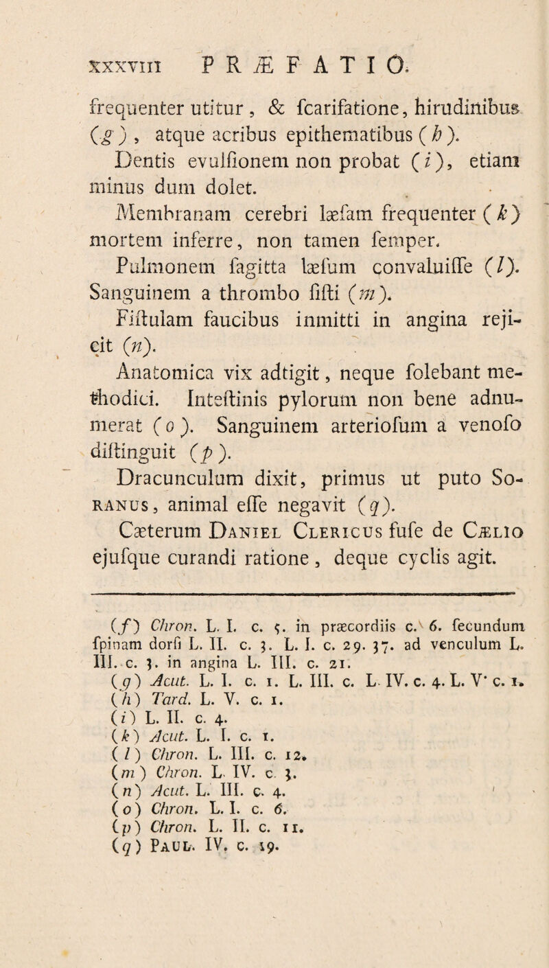 frequenter utitur, & fcarifatione, hirudinibus (g) , atque acribus epithematibus (h ). Dentis evulfionem non probat (i), etiam minus dum dolet. Membranam cerebri laefam frequenter ( k) mortem inferre, non tamen femper. Pulmonem fagitta Isefum convaLuiffe (/). Sanguinem a thrombo fifti (ni). Fiftulam faucibus inmitti in angina reji¬ cit (n). Anatomica vix adtigit, neque folebant me¬ thodici. Inteftinis pylorum non bene adnu- merat (o ). Sanguinem arteriofum a venofo diltinguit (p). Dracunculum dixit, primus ut puto So¬ ranus, animal effe negavit (q). Ceterum Daniel Clericus fufe de CiELio ejufque curandi ratione , deque cyclis agit. ( f) Chron. L. I. c. in praecordiis c.v 6. fecundum fpinam dorfi L. II. c. L. 1. c. 29. 37. ad venculum L. 111. c. I. in angina L. III. c. 21. (9) Acut. L. I. c. r. L. III. c. L IV. c. 4. L. V' c. 1» (h) Tardi. L. V. c. 1. ( O L. II. c. 4* (&) sicut. L. I. c. 1. ( /) Chron. L. III. c. 12* (m) Chron. L IV. c. ( n) Acut. L. III. 0. 4. ' ( 0) Chron. L. I. c. 6. C p) Chron. L. II. c. 11. (9) Paul. IV. c. 19.