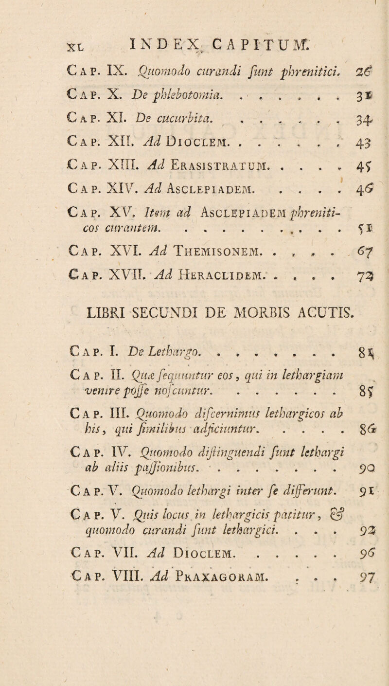 I xt INDEX CAPITUM. / Cap. IX. Quomodo curandi funt phrenitici. Cap. X. De phlebotomia. . * , . . . * 3® Gap. XI. De cucurbita.34 Cap. XII. Ad Dioclem.. . 43 Cap. XIII. ^ Erasi stratum. .... 45 Cap. XIV. Hi Asclepiadei\i.4^ Cap. XV. Item ad Asclepiadem phreniti¬ cos curantem.. . . . 5$. Cap. XVI. Ad Themisonem. ...... 67 Cap. XVII. Ad Heraclidem. .... 73 LIBRI SECUNDI DE MORBIS ACUTIS. Cap. I. De Lethargo.8^ Cap. II. Qu£ fequuntur eos, qui in lethargiam venire pojfe nofcuntur.8? C A P. III. Quomodo difcernimus lethargicos ab his, qui fimihbus adjiciuntur.8& Cap. IV. Quomodo dijiinguendi funt lethargi ab aliis pqjjionibus. •.90 C A P. V. Quomodo lethargi inter fe differunt. 91 Cap. V. Quis locus in lethargicis patitur, & quomodo curandi funt lethargici. ... 92 Cap. VII. Ad Dioclem.96 *•••»«*■ •