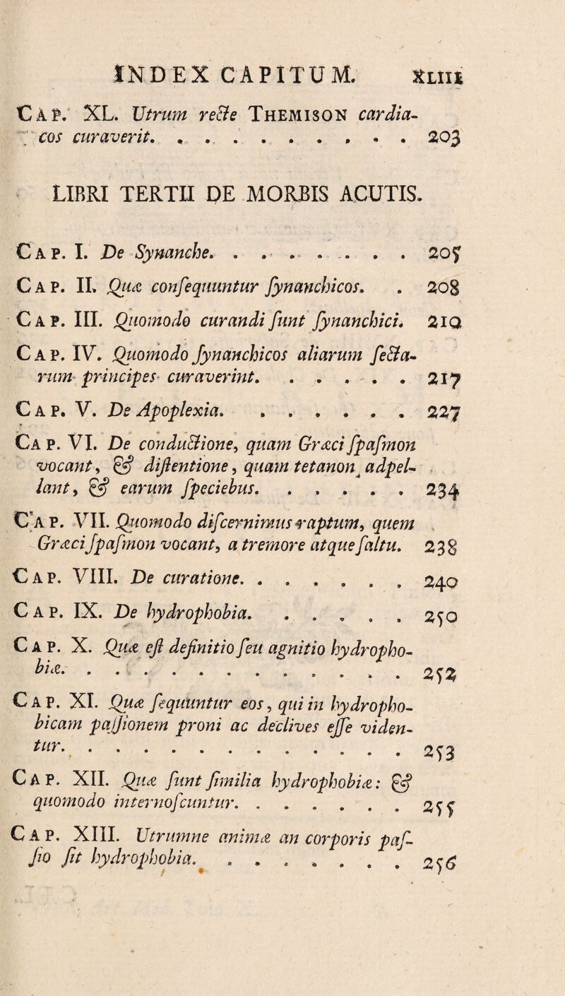 C A f. XL. Utrum reBe Themison cardia- cos curaverit... 203 LIBRI TERTII PE MORBIS ACUTIS. <) . Cap. I. De Synanche. . . «. .. . . 2o£ Gap. II» Qua confequuntur fiynanchicos. . 208 Cap. III. Quomodo curandi fiunt fynanchici. 2iQ Cap. IV* Quomodo fynanchicos aliarum fie&a- rum principes curaverint. . . . - . . 217 \ Cap. V. De Apoplexia..227 9 Ca p. VI. De condu&ione, quam Graci fpafmon vocant , & dijlentione, quam tetanon^adpeU lant, earum fpeciehus. . , . . » Cap. VII. Quomodo difcernimus raptum, quem -GraciJpaf non vocant, a tremore atque faltu. 2 3: Cap. VIII. De curatione.. Gap. IX. De hydrophobia. 240 250 Cap. X. efi definitio feu agnitio hydropho¬ bia. .. 2 *)% Cap. XI. Qua fiequimtur eos, qui in hydropho- bicam pajjionem proni ac declives ejfe viden- tur-.. 2f3 Cap. XII. Qiia fiuntfimilia hydrophobia: & quomodo inter noficuntur, . . . . , . 2^ Cap. XIII. Utrumne anima an corporis pafi- fio Jit hydrophobia. ....... 2^6