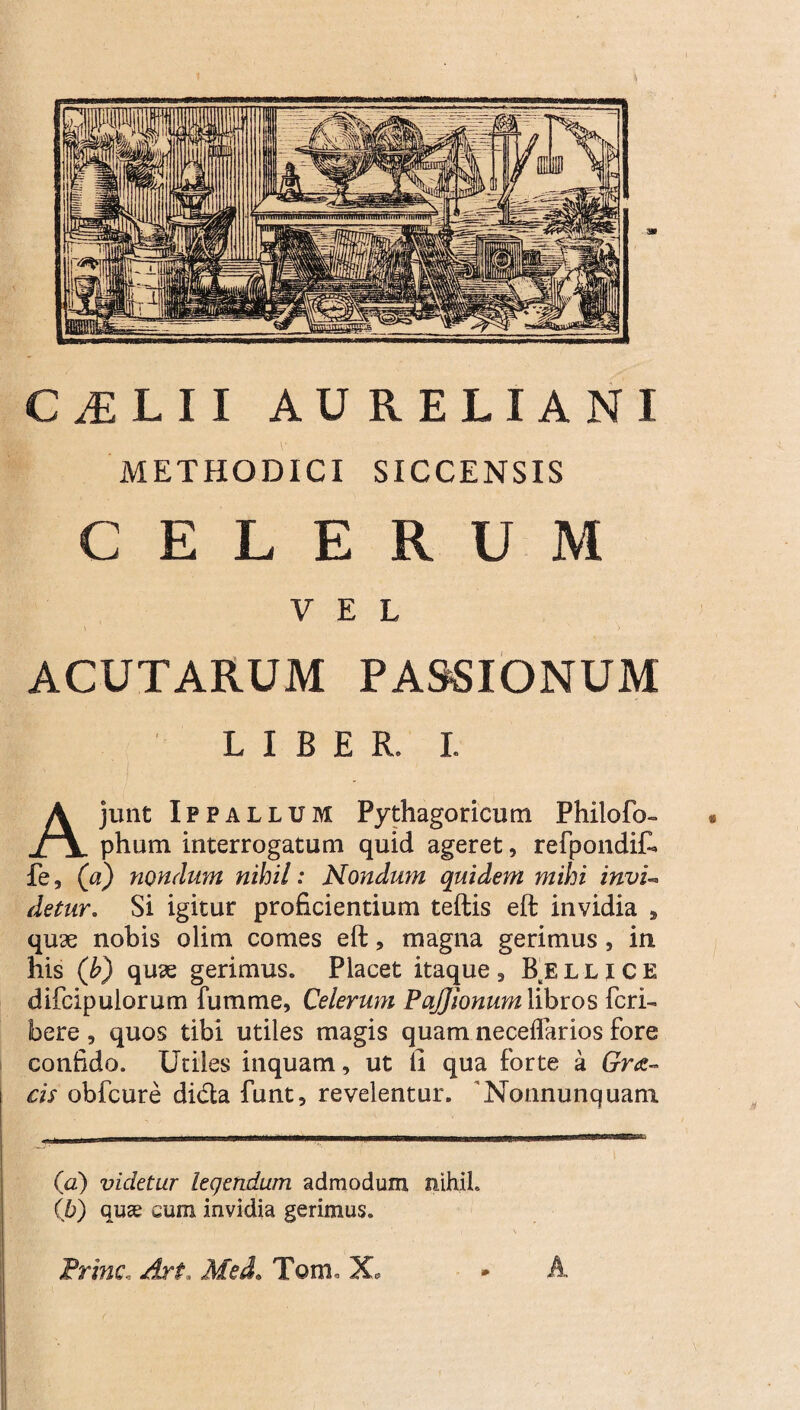 C^LII AURELIANI METHODICI SICCENSIS CELERUM VEL ACUTARUM PASSIONUM LIBER. I. junt Ippalldm Pythagoricum Philofo- phum interrogatum quid ageret, refpondif. fe, (a) nondum nihil: Nondum quidem mihi invu detur. Si igitur proficientium teftis eft invidia , quae nobis olim comes eft, magna gerimus , in his (b) quae gerimus. Placet itaque, B^ellice difcipulorum fumme, Celerum PaJJionumWbvos feri- bere , quos tibi utiles magis quam neceflarios fore confido. Utiles inquam, ut ii qua forte a Gr&~ cis obfcure dida funt, revelentur. 'Nonnunquam (a) videtur legendum admodum nihil. (b) quae cum invidia gerimus. Prine, Art Med. Tam. X.