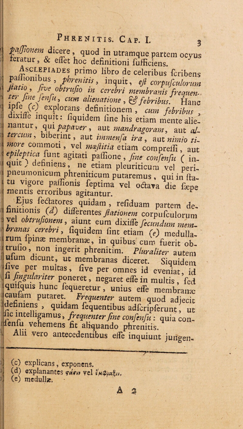 ii dicere quod in utramque partem ocyus fc-ratur , & eflet hoc definitioni fufficiens. Asclepiades primo libro de celeribus fcribens pafliombus , phrenitis, inquit, efi corpufmlorum J; ! r’ Jne obtrufio m cerebri membranis frequen- te, Jmejenfu, cum alienatione , & febribus. Hanc !rfra^ explorans definitionem , cum febribus dixille inquit: fiquidem fine his etiam mente alie¬ nantur , qui papaver, aut mandragoram, auto/. tercum, biberint, aut immenfa ira , aut nimio ti¬ more commoti, vel mxfiitia etiam comprefli, aut epileptica funt agitati paffione , fine confenfu ( in¬ quit definiens, ne etiam pleuriticum vel peri- pneumomcuni phreniticum putaremus , qui in fta- tu vigore pafiionis feptima vel octava die fiepe mentis erroribus agitantur. 1 ^^Ejus fedatores quidam , refiduam partem de¬ finitionis (d) differentes Jlationem corpufculorum vel obtrufionem, aiunt eum dixiffe fecundum mem¬ branas cerebri, fiquidem fint etiam (e) medulla¬ rum ipinae membrana;, in quibus cum fuerit ob trufio non ingerit phrenitim. Pluraliter autem ufum dicunt, ut membranas diceret. Siquidem live per multas, five per omnes id eveniat, id Jmgulariter poneret, negaret efle in multis , fed quiiquis hunc fequeretur, unius elfe membrantc caufam putaret. Frequenter autem quod adjecit definiens, quidam fequentibus adfcripferunt, ut iic intelligamus, frequenter fine confenfu: quiacon- illeniu vehemens fit aliquando phrenitis» Alii vero antecedentibus ede inquiunt jungen- —T (c) explicans, exponens. (d) explanantes fdnv yel (e) medullse»