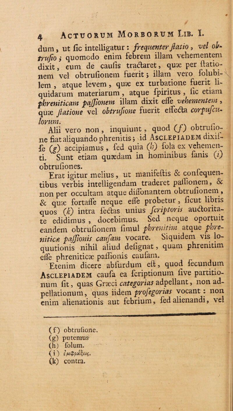 dum, ut fic intelligatur: frequenter fiatio, vrf ob* trufio $ quomodo enim febrem illam vehementem dixit 5 cum de caufis tradaret, quae per (latio¬ nem vel obtrufionem fuerit > illam vero folubi- lem , atque levem 5 quse ex turbatione fuerit li¬ quidarum materiarum , atque fpiritus 5 lic etiam phreniticam pajjionem illam dixit ede vehementem 3 quae Jlatione vel obtrufione fuerit efFeda corpufcu- lorum. Alii vero non, inquiunt, quod (/) obtrufio¬ ne fiat aliquando phrenitis; dd Asclepiadem dixii- fe (g) accipiamus , fed quia (h) fola ex vehemen¬ ti. Sunt etiam quaedam in hominibus fanis (i) obtrufiones. # .r/1. c r Erat igitur melius 5 ut manitellis & coniequen- tibus verbis intelligendam traderet pafiionem, & non per occultam atque dilTonantem obtrufionem, Sc quae fortaffe neque effe probetur, ficut libris quos (k) intra fedas unius fcriptoris audorita- te edidimus , docebimus. Sed neque oportuit eandem obtrufionem fimul phrenitim atque phre¬ nitica pajjionis caufam vocare. Siquidem vis lo- quutionis nihil aliud delignat > quam phrenitim effe phreniticae paffionis caufam. Etenim dicere abfurdum eft ? quod iecundum Asclepiadem caufa ea fcriptionum five partitio¬ num fit, quas Graeci categorias adpellant, non ad- pellationum, quas iidem profegorias vocant : non enim alienationis aut febrium * fed alienandi, vel (f) obtrufione. (g) putemus- (h) folum. (i) (k) contra.