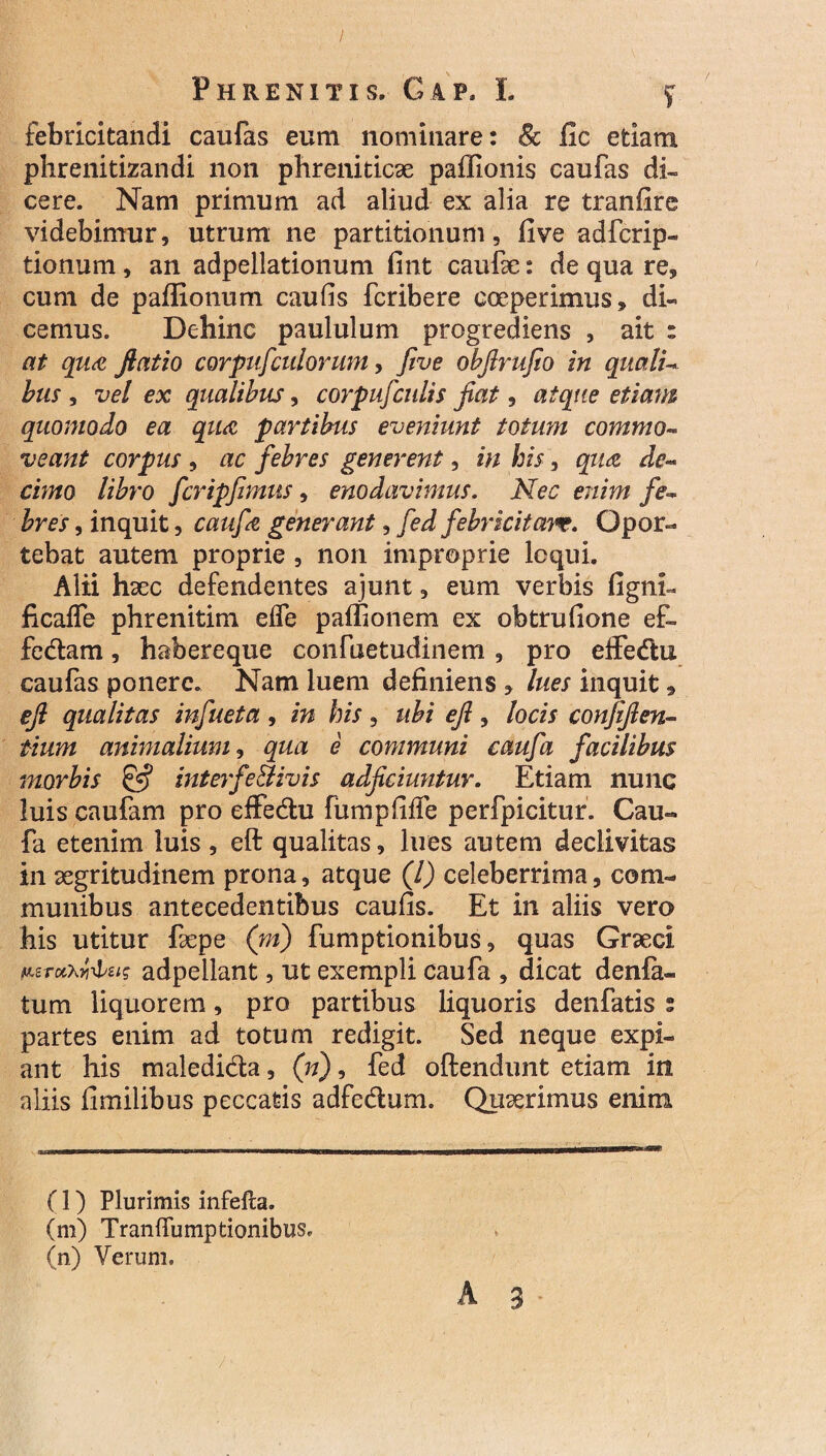 febricitandi caufas eum nominare: Sc fic etiam phrenitizandi non phreniticae paffionis caufas di¬ cere. Nam primum ad aliud ex alia re tranfire videbimur, utrum ne partitionum, five adfcrip- tionum, an adpellationum fint caufae: de qua re, cum de paffionum caufis fcribere coeperimus, di¬ cemus. Dehinc paululum progrediens , ait : at qua fiatio corpufculorum, five obftrufio in quali- bus , vel ex qualibus, corpufculis fiat, atque etiam quomodo ea qua partibus eveniunt totum commo- veant corpus , ac febres generent, in his, qua de¬ cimo libro fcripfimus, enodavimus. Nec enim fe¬ bres , inquit, caufe generant, fed febricitas. Opor¬ tebat autem proprie , non improprie loqui. Alii haec defendentes ajunt, eum verbis figni- ficalfe phrenitim eife paffionem ex obtrufione ef¬ fodiam , habereque confuetudinem , pro effedlu caufas ponere. Nam luem definiens , lues inquit, efi qualitas infueta , in his , ubi efi , locis confifien- tium animalium, qua e communi caufa facilibus morbis £*? interfe&ivis adficiuntur. Etiam nunc luis caufam pro effe&u fumpfiife perfpicitur. Cau« fa etenim luis , eft qualitas, lues autem declivitas in aegritudinem prona, atque (l) celeberrima, com¬ munibus antecedentibus caufis. Et in aliis vero his utitur faepe (m) fumptionibus, quas Graeci p.erotKyiylzig adpellant, ut exempli caufa , dicat denfa- tum liquorem, pro partibus liquoris denfatis 2 partes enim ad totum redigit. Sed neque expi¬ ant his maledicta, (n), fed oftendunt etiam in aliis fimilibus peccatis adfccturn. Quaerimus enim A 3 (l) Plurimis infefta. (m) TranfTumptionibus, (n) Verum.