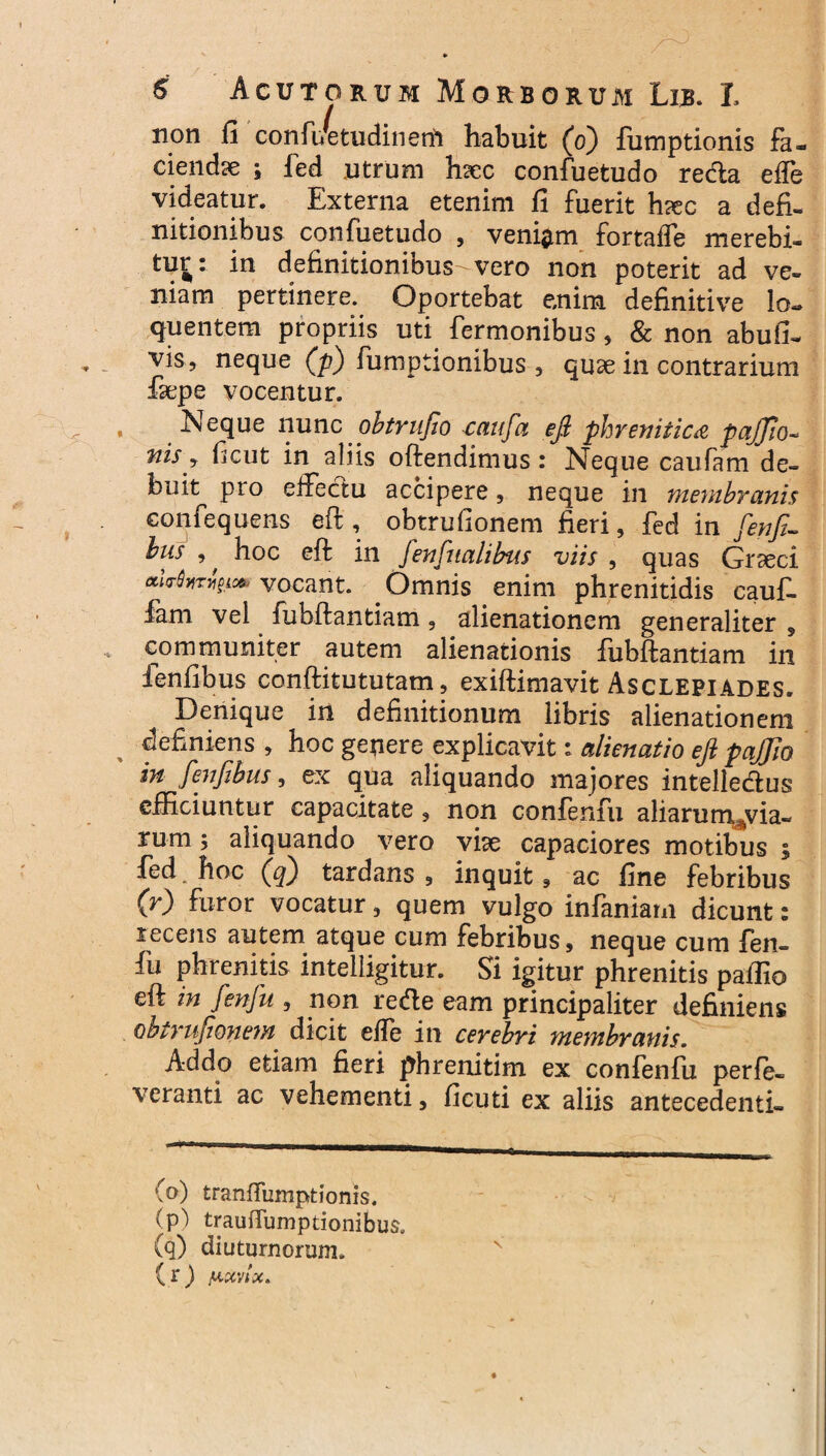 non fi confuCtudinenl habuit (o) fumptionis fa¬ ciendae ; fed utrum hsec confuetudo redla elfe videatur. Externa etenim fi fuerit hrec a defi¬ nitionibus confuetudo , veniam fortaffe merebi¬ tur: in definitionibus-vero non poterit ad ve¬ niam pertinere. Oportebat enim definitive lo. quentem propriis uti Termonibus, & non abufi- vis, neque (p) fumptionibus , quae in contrarium fiepe vocentur. Neque nunc obtrufio caufa eft phrenitica pajjio- nis y ficut in aliis oftendimus: Neque caufam de¬ buit pro effectu accipere, neque in membranis confequcns eft, obtrufionem fieri, fed in fenfi- bus , hoc eft in fenfitalibus viis , quas Graeci *****rigic* vocant. . Omnis enim phrenitidis cauf- fam vel fubftantiam, alienationem generaliter , communiter autem alienationis fubftantiam in fenfibus conftitututam, exiftimavit Asclepiades. Denique in definitionum libris alienationem definiens , hoc genere explicavit: alienatio eft pajjio in fenfibus, ex qua aliquando majores intelledus efficiuntur capacitate, non confenfu aliarum^via- rum ; aliquando vero viae capaciores motibus ; fed. hoc (q) tardans , inquit, ac fine febribus (r) furor vocatur, quem vulgo infamam dicunt: recens autem atque cum febribus, neque cum fen- fu phrenitis intelligitur. Si igitur phrenitis paffio eft in fenfu , non redle eam principaliter definiens obtrufionem. dicit elfe in cerebri membranis. Addo etiam fieri phrenitim ex confenfu perfe- veranti ac vehementi, ficuti ex aliis antecedenti- (o) tranffumptionis. (p) trauffumptionibus, (q) diuturnorum. ( r ) iuctvix.