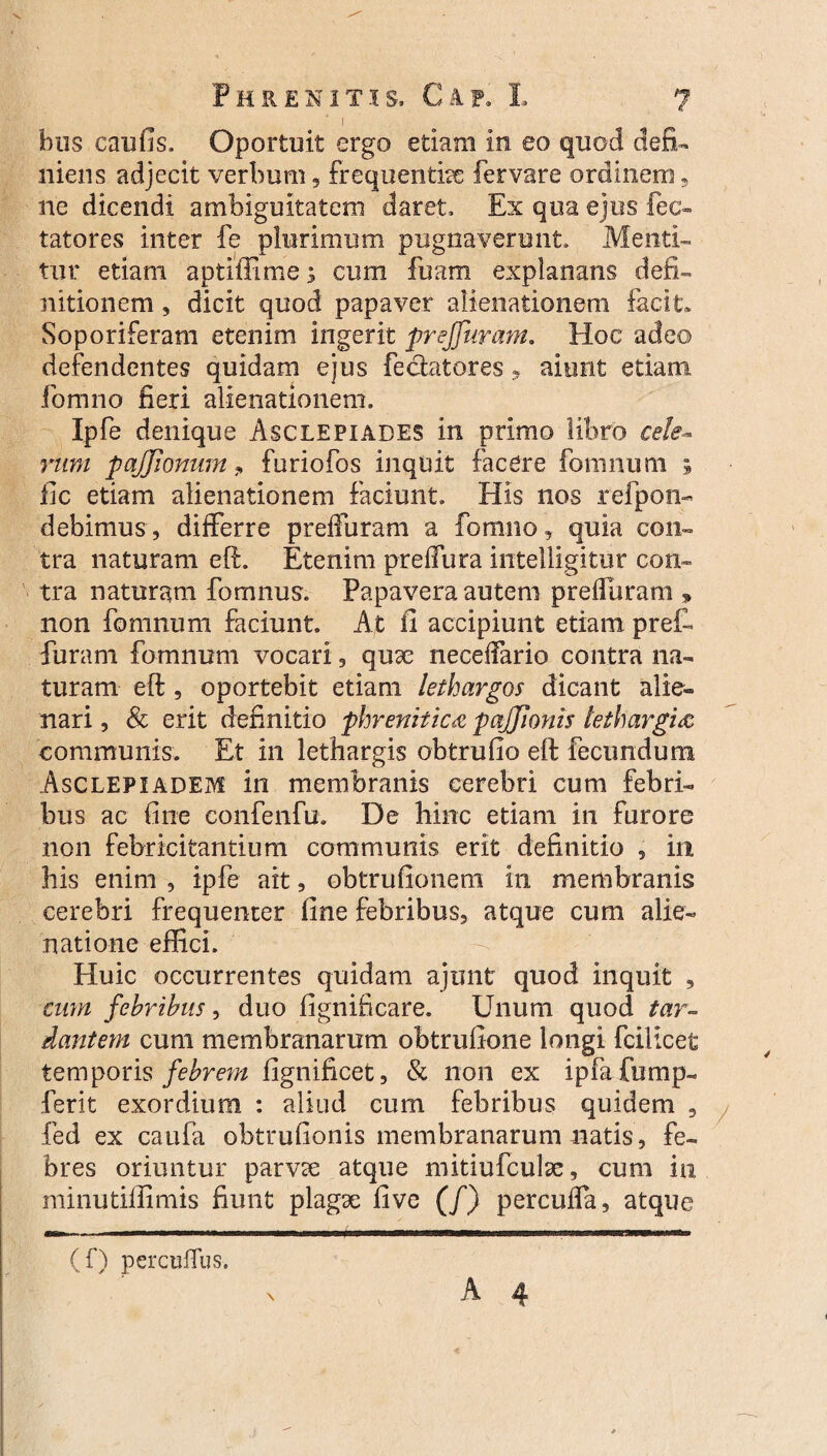 bus caufis. Oportuit ergo etiam in eo quod defi¬ niens adjecit verbum, frequentiae fervare ordinem, ne dicendi ambiguitatem daret. Ex qua ejus fec- tatores inter fe plurimum pugnaverunt. Menti¬ tur etiam aptlffime; cum fuam explanans defi- ultionem, dicit quod papaver alienationem facit» Soporiferam etenim ingerit preffuram. Hoc adeo defendentes quidam ejus fedatores, aiunt etiam formio fieri alienationem, Ipfe denique Asclepiades in primo libro cete¬ rum pajjionum 9 furiofos inquit facere fomnum ; fic etiam alienationem faciunt. His nos refpon- debimus , differre preffuram a fonuio, quia con¬ tra naturam eft. Etenim preffura intelligitur con¬ tra naturam fomnus. Papavera auteni preffuram , non fomnum faciunt. At ii accipiunt etiam pref- furam fomnum vocari, qux neceffario contra na¬ turam eft, oportebit etiam lethargos dicant alie¬ nari , Sc erit definitio phrenitica pajjionis lethargia communis. Et in lethargis obtrufio eft fecundum Asclepiadem in membranis cerebri cum febri¬ bus ac fine confenfu. De hinc etiam in furore non febricitantium communis erit definitio , iit his enim , ipfe ait, obtrufionem in membranis cerebri frequenter fine febribus, atque cum alie¬ natione effici. Huic occurrentes quidam ajunt quod inquit , cum febribus, duo fignificare. Unum quod tar¬ dantem cum membranarum obtrufione longi fcillcet temporis febrem fignificet, & non ex ipfafump- ferit exordium : aliud cum febribus quidem , fed ex caufa obtrufionis membranarum natis, fe¬ bres oriuntur parvae atque mitiufculae, cum in minutiffimis fiunt plagse five (/) percuffa, atque (f) percuffus.