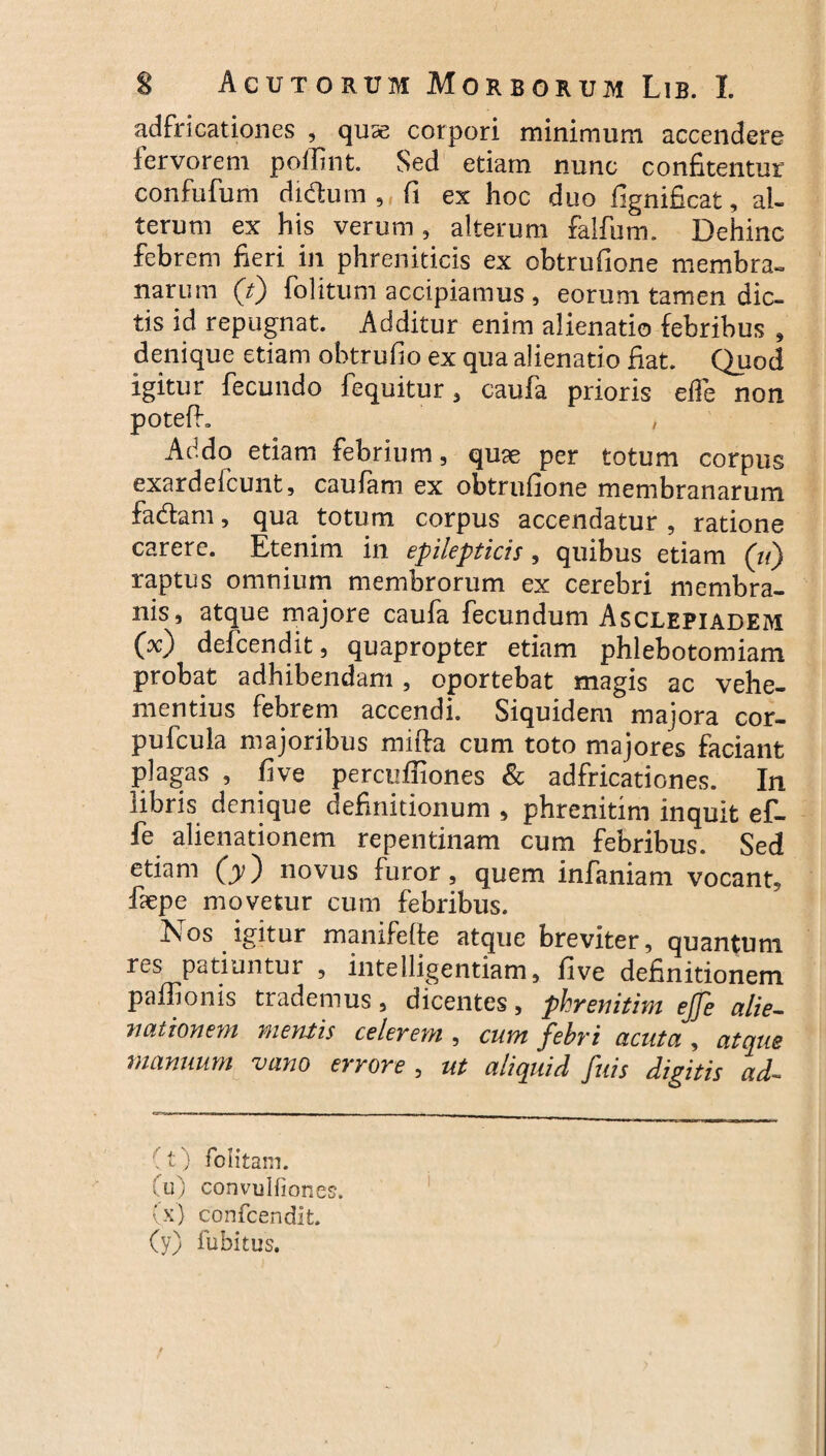 adfricationes , quse corpori minimum accendere iervorem poffint. Sed etiam nunc confitentur confufum di&um , ft ex hoc duo fignificat, al¬ terum ex his verum , alterum falfum. Dehinc febrem fieri in phreniticis ex obtrufione membra¬ narum (V) folitunl accipiamus , eorum tamen dic¬ tis id repugnat. Additur enim alienatio febribus , denique etiam obtrufio ex qua alienatio fiat. Quod igitur fecundo fequitur , caufa prioris eiTe non potefh , Addo etiam febrium, quae per totum corpus exardeicunt, caulam ex obtrufione membranarum fadtam, qua totum corpus accendatur , ratione carere. Etenim in epilepticis, quibus etiam (11) raptus omnium membrorum ex cerebri membra¬ nis, atque majore caufa fecundum Asclepiadem OO defcendit, quapropter etiam phlebotomiam probat adhibendam, oportebat magis ac vehe¬ mentius febrem accendi. Siquidem majora cor- pufcula majoribus mifta cum toto majores faciant plagas , five percuffiones & adfricationes. In libris denique definitionum , phrenitim inquit ef- fe alienationem repentinam cum febribus. Sed etiam (y) novus furor, quem infaniam vocant, faepe movetur cum febribus. Nos igitur manifelte atque breviter, quantum res patiuntur , intelligentiam, five definitionem paflionis trademus, dicentes, phrenitim ejje alie¬ nationem mentis celerem , cum febri acuta , atque manuum vano errore , ut aliquid fuis digitis ad~ (t) felit ani. fu) convulfiones. (x) confcendit. (y) fubitus.