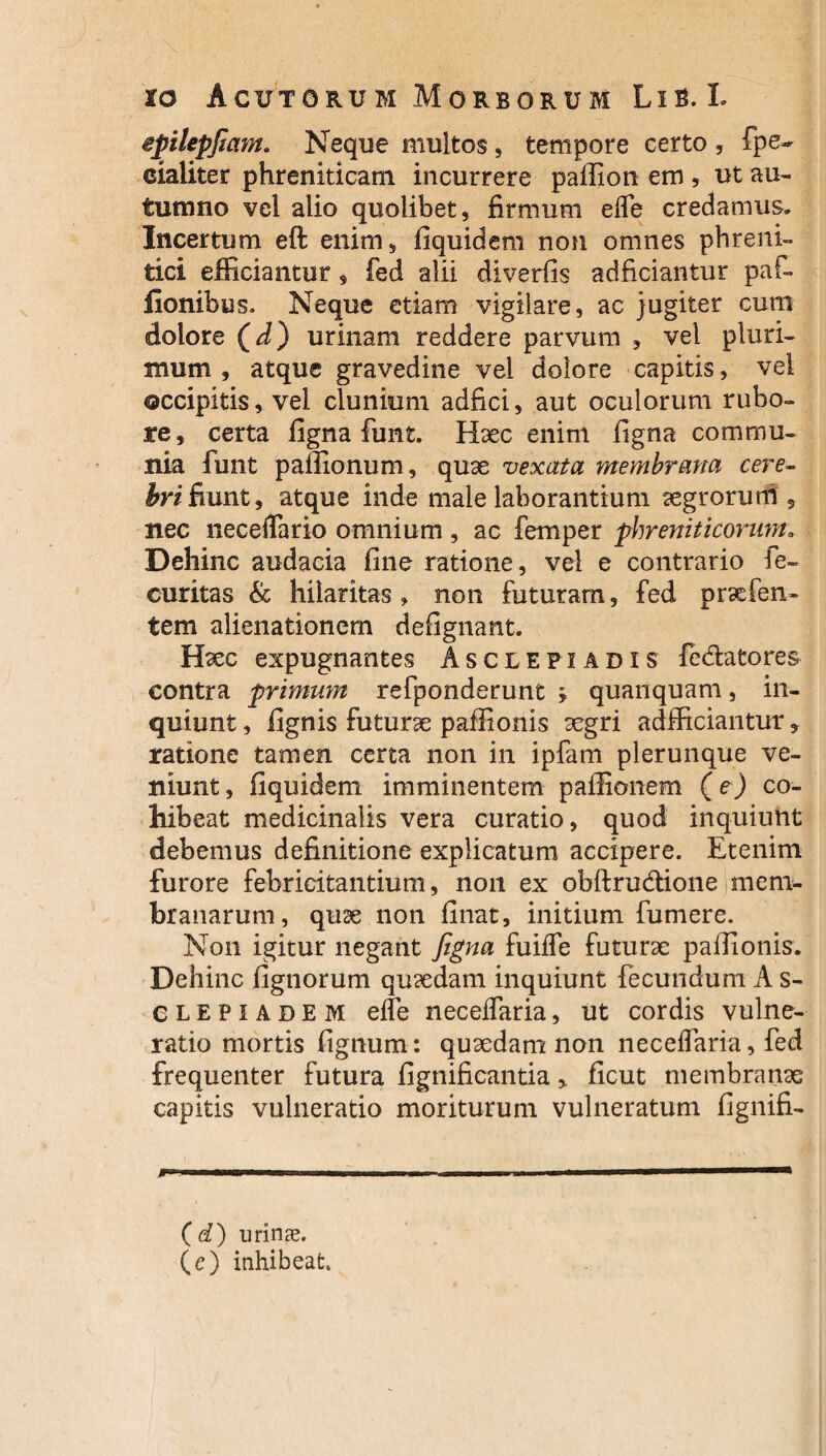 epilepfiam. Neque multos, tempore certo , fpe- cialiter phreniticam incurrere paffion em , ut au¬ tumno vel alio quolibet, firmum efle credamus» Incertum eft enim, fiquidem non omnes phreni¬ tici efficiantur, fed alii diverfis adficiantur paf- lionibus. Neque etiam vigilare, ac jugiter cum dolore (^) urinam reddere parvum , vel pluri¬ mum , atque gravedine vel dolore capitis, vel occipitis, vel clunium adfici, aut oculorum rubo¬ re, certa ligna funt. Haec enim ligna commu¬ nia funt pallionum, quae vexata membrana cere- hri fiunt, atque inde male laborantium aegrorum, nec neceflario omnium , ac femper phreniticorum„ Dehinc audacia line ratione, vel e contrario fe- curitas & hilaritas, non futuram, fed praefen- tem alienationem defignant. Haec expugnantes Asclepiadis fedatores contra primum refponderunt y quanquam, in¬ quiunt , lignis futurae paffionis aegri adfficiantur, ratione tamen certa non in ipfam plerunque ve¬ niunt , fiquidem imminentem paffionem (e) co¬ hibeat medicinalis vera curatio, quod inquiunt debemus definitione explicatum accipere. Etenim furore febricitantium, non ex obftrudione mem¬ branarum, quae non linat, initium fumere. Non igitur negant figna fuilfe futurae paffionis. Dehinc lignorum quaedam inquiunt fecundum A s- clepiadem elfe neceflaria, ut cordis vulne¬ ratio mortis lignum: quaedam non neceflaria, fed frequenter futura fignificantia, ficut membranae capitis vulneratio moriturum vulneratum fignifi- mumrm i »■ i ■ ... — ■ n ■ . .. ,.i—————^ ( d) urinae, (e) inhibeat.