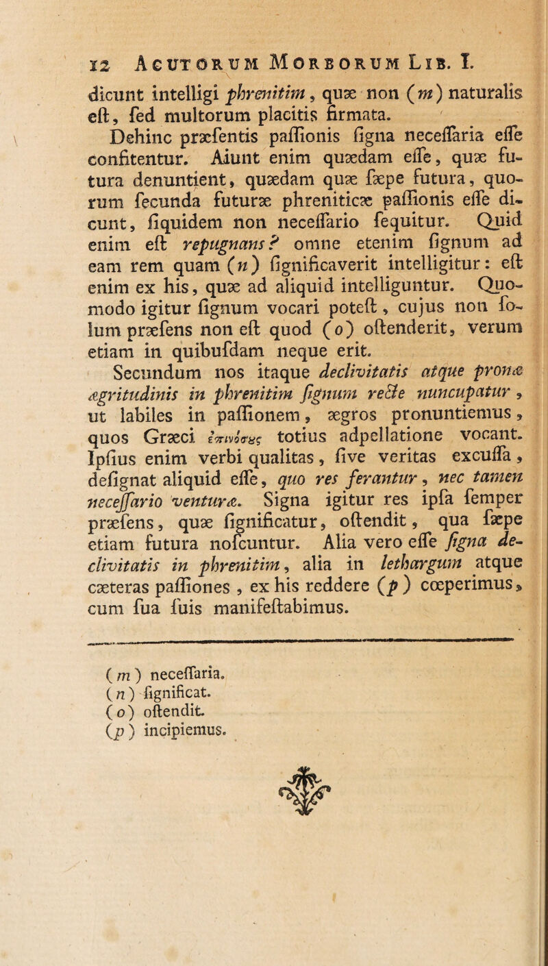 dicunt intelligi phrenitim , quae non (m) naturalis eft, fed multorum placitis firmata. Dehinc prxfentis paflionis figna neceflaria efle confitentur. Aiunt enim quaedam efle, quae fu¬ tura denuntient, quaedam quae faepe futura, quo¬ rum fecunda futurae phreniticae paffionis efle di¬ cunt, fiquidem non neceflario fequitur. Quid enim eft repugnans? omne etenim fignum ad eam rem quam (n) fignificaverit intelligitur: eft enim ex his, quae ad aliquid intelliguntur. Quo¬ modo igitur fignum vocari poteft, cujus non fo- lum praefens non eft quod (o) oftenderit, verum etiam in quibufdam neque erit. Secundum nos itaque declivitatis atque prona nigritudinis in phrenitim fignum re&e nuncupatur , ut labiles in paffionem, aegros pronuntiemus» quos Graeci imvotras totius adpellatione vocant. Ipfius enim verbi qualitas , five veritas excufla , defignat aliquid efle, quo res ferantur, nec tamen necejfario ventura. Signa igitur res ipfa femper praefens, quae fignificatur, oftendit, qua faepe etiam futura nofcuntur. Alia vero efle figna de¬ clivitatis in phrenitim, alia in lethargum atque caeteras pailiones , ex his reddere (p ) coeperimus» cum fua fuis manifeftabimus. ( m ) neceflaria. (n) fignificat. (o) oftendit (p) incipiemus.