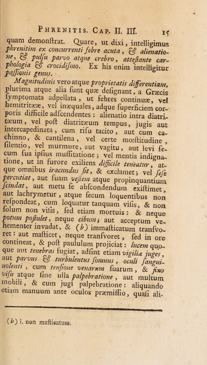 quam demonftrat. Quare, ut dixi, intelligimus phrenitim ex concurrenti febre acuta, & alienatio- Wf’, . ?arv0 atollle crebro, attejlante car¬ phologia & crocidifmo. Ex his enim intelligitur fqjjionis genus. Magnitudinis vero atque proprietatis differentiam, plurima atque alia funt quae defignant, a Graecis lymp tornata adpellata , ut febres continuae, vel hemitritaeae, vel inaequales, adque fuperficiem cor¬ poris difficile adfcendentes : alienatio intra diatri- taeum, vel poli diatritaeum tempus, jugis aut mtercapedinata, cum rifu tacito, aut cum ca- chtnno, & cantilena, vel certe mceftitudine , mentio, vel murmure, aut vagitu, aut levi fe¬ cum lua lpfius muffitatione; vel mentis indigna- tione, ut in furore exiliens difficile teneatur, at¬ que omnibus iracundus fit, & exclamet; vel fele percutiat, aut fuam veflem atque propinquantium jcmdat, aut metu fe abfcondenduin exiftimet aut lachrymetur , atque fecum loquentibus non relpondeat, cum loquatur tanquam vilis, & non loium non vilis, fed etiam mortuis: & neque potum poftulet, neque cibum; aut acceptum ve¬ hementer invadat, & (b)immafticatum tranfvo- ret: aut mafticet, neque tranfvoret, fed in ore contineat, & poft paululum projiciat: lucem quo¬ que aut tenebras fugiat, adfint etiam vigilia juges aut parvus turbulentus fomnus, oculi fanguL nolenti , cum tenfone venarum fuarum, & fixo ■w/h atque fi ne ulla palpebratione , aut multum mobili, & cum jugi palpebratione: aliquando etiam manuum ante oculos pruemiffio, quali ali-