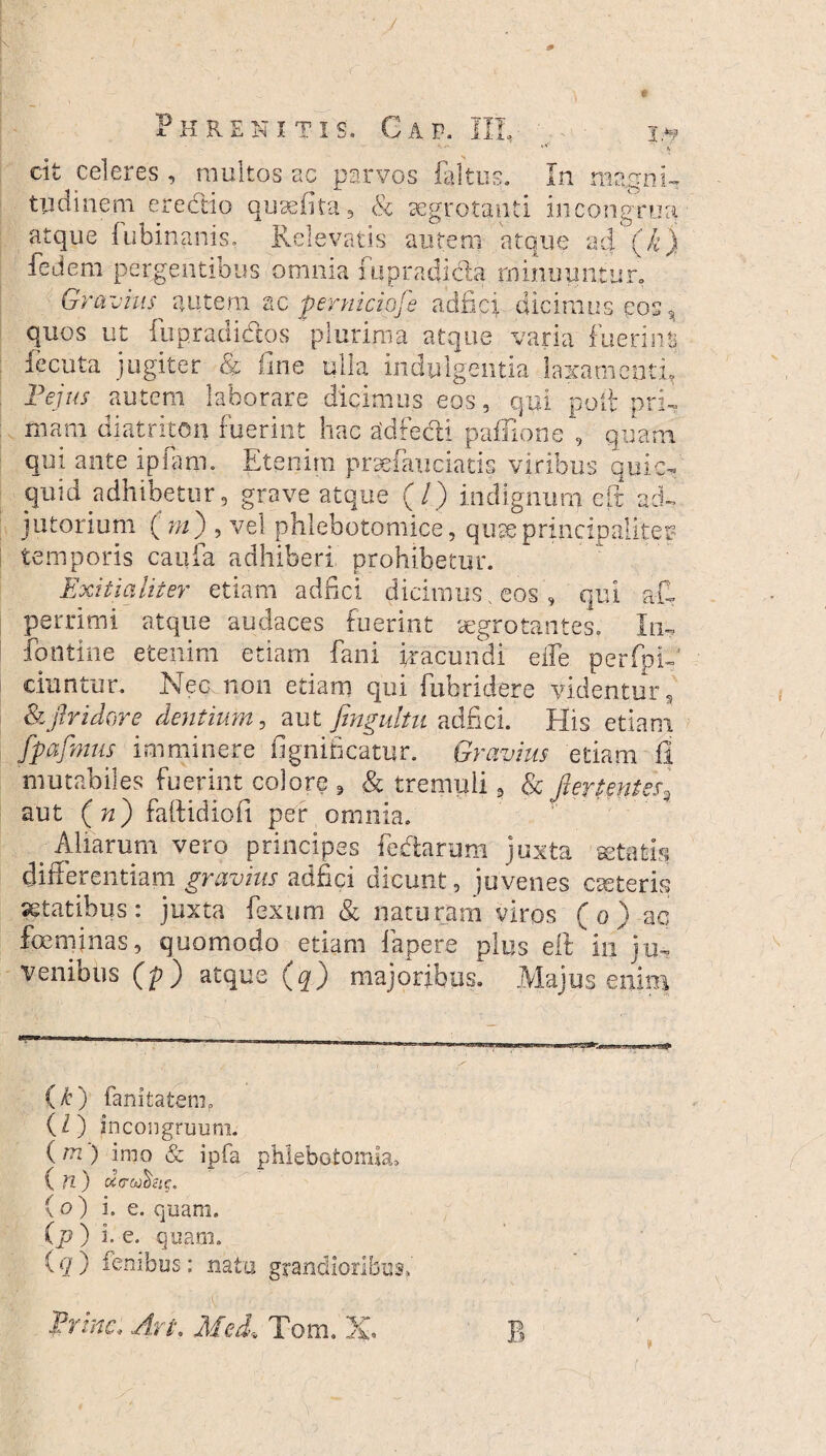 t 13 H RENIT1S, AP. II. TF te cit celeres , multos ac parvos faltus. tudinem erectio qusefita, & aegrotanti in congrui In magni- atque fubinanis, Relevatis autem atque ad (,£) fedem pergentibus omnia iupradicla minuuntur. Gravius autem ac perniciofe adfici dicimus eos9 quos ut fupradidlos plurima atque varia fuerint fecuta jugiter & fine ulla indulgentia laxamenti E ejus autem laborare dicimus eos, qui poli pri¬ mam diatriton fuerint hac adfecn pafTione , quam qui ante ipfarn. Etenim prsefauciatis viribus quic- quid adhibetur , grave atque (/) indignum eft ad¬ jutorium (m) , vel phlebotomice, quaeprincipaliter' temporis caufa adhiberi prohibetur. Exitialiter etiam adfici dicimus , eosqui a-fi perrimi atque audaces fuerint aegrotantes, Iu- fontine etenim etiam fani iracundi eife perfpi- ciuntur. Nec non etiam qui fubridere videntur 9 &flridore cientium, aut fmgultu adfici. His etiam fpajbms imminere fignificatur. Gravius etiam fi mutabiles fuerint colore 9 & tremuli, & fiertentes\ aut (n) falfidiofi per omnia. > Aliarum vero principes fedarum juxta aetatis differentiam gravius adfici dicunt, juvenes ceteris aetatibus: juxta fexum & naturam viros ( o ) ac foeminas, quomodo etiam lapere plus elt in ju¬ venibus (p) atque (q) majoribus. Majus enim (k) fanitatenn (Z) incongruuni. ( m ) imo & ipfa phlebotomia, ( n) «Vectae. ( o ) i. e. quam. (p ) i. e. quam. iq) fembus: natu grandioribus,