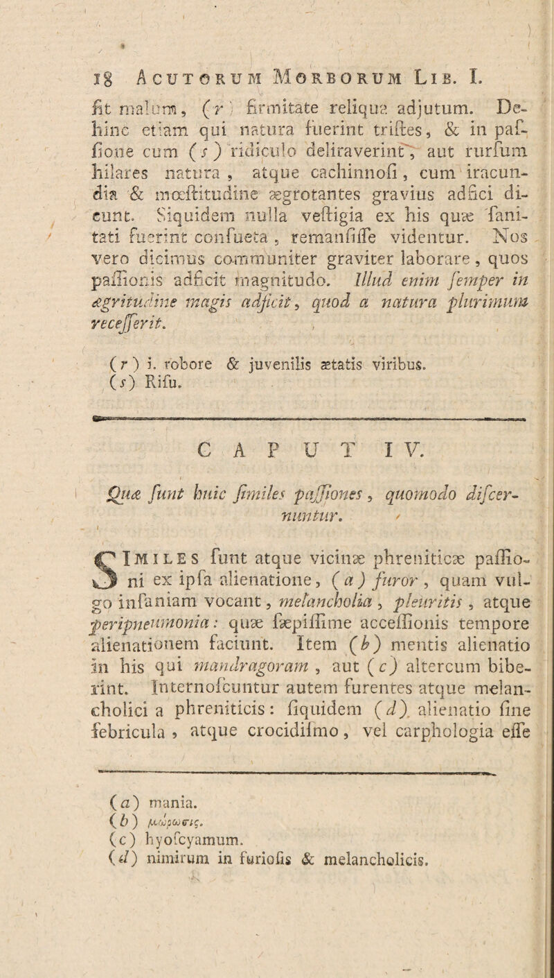 fit malo ni, (r firmitate reliqua adjutum. De- hinc etiam qui natura fuerint triftes, & in paf- fiooe cum (s) ridiculo deliraverint , aut rurfum hilares natura , atque cachinnoii, cum iracun¬ dia & moeftitudme aegrotantes gravius adfici di¬ cunt» Siquidem nulla veftigia ex his qute fani- tati fuerint confueta , remanfiiTe videntur. Nos vero dicimus communiter graviter laborare, quos pailionis adficit magnitudo. Illud mini femper in tegritudine magis adjicit, quod a natura plurimum recejjerit. (r ) i. robore & juvenilis astatis viribus. (s) Rifu. G A F U T I V. Ou£ funt huic jimiles pajjlones, quomodo difcer- nuntur, / Imiles funt atque vicina phreniticae pallio- ni ex ipia alienatione, (a) furor, quam vul¬ go infaniam vocant, melancholia , pleuritis, atque feripneumonia: quae fepillime accellionis tempore alienationem faciunt. Item (A) mentis alienatio in his qui mandragoram , aut (r) altercum bibe¬ rint. Internoicuntur autem furentes atque melan¬ cholici a phreniticis: liquidem (d) alienatio fine febricula 5 atque crocidiimo, vel carphologia effe (a) mania. (A) fxtiopojfrig. (c) hyofcyamum. {d) nimirum in furiofis & melancholicis.