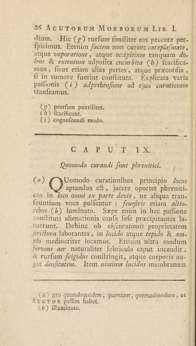 %£ Acutorum Morborum L i b. L dium. Hic (g) rurfum iimiliter eos peccare per¬ spicimus. Etenim faciem non curant cafaplafmate 9 atque vaporatione, atque occipitium tanquam ^/o- lens 8c extentum adpofita cucurbita (h) fcaiificd- mus 5 iicut etiam alias partes , atque praecordia , ii in tumore fuerint conftituta. Explicata varia paffionis (i) adprehenfione ad ejus curationem tranfeamus. (j7) prorfum pueriliter. ( h) icarificant. (i) cognofcendi modo. I ) inwrwrrmr»iri . . ^ , , r,, ,-_ril—- CAPUT IX. Quomodo curandi funt phrenitici. 00 /~\Uomodo curationibus principio locus X^J' aptandus eft , jacere oportet phreniti¬ cos in loco omni ex parte devio, ne aliqua tran- feuntium voce pulfentur : fenefiris etiam altio- ribus (b) luminato. Saepe enim in hac pallione conhituti alienationis caufa fefe praecipitantes la¬ tuerunt. Dehinc ob obfcurationis proprietatem jiri&nra laborantes 3 in lucido atque tepido & am¬ plo mediocriter locamus. Etenim ultra modum fervens aer naturaliter febricula caput incendit, 8c rurfum frigidus conftringit, atque corporis au¬ get denfitatem. Item nimium lucidus membranam (a) pro quandoquidem, quoniam, quemadmodum, ut Auctor paflim habet. (h) illuminato.