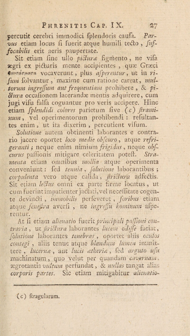 percutit cerebri immodici fplendoris caufa. Par¬ vus etiam locus fi fuerit atque humili tedo , fuf- focabilis erit aeris paupertate. Sit etiam fine ullo pi&ura figmento 5 ne vifa segri ex piduris mente accipientes , quae Cneci fccvroto-/x«r« vocaverunt , plus afperentur, ut in ri- fmn folvantur ? maxime cum ratione careat, muU , torum ingrejfum aut frequentiam prohibere 9 & pi- Bura occafionem lacerandae mentis adquirere, cum jugi vifu falfa coguantur pro veris accipere. Hinc etiam fplendidi colores parietum five (c) ftrami- num, vel operimentorum prohibendi : refultan- tes enim * ut ita dixerim , percutient vifum. Solutione autem obtinenti laborantes e contra¬ rio jacere oportet loco medie obfcuro , atque refri¬ geranti i neque enim nimium frigidus, neque obf- eurus paffionis mitigare celeritatem pote (i. Stra¬ menta etiam omnibus mollia > atque operimenta conveniunt: fed tenuia, folutione laborantibus j corpulenta vero atque calida, flri&ura adfedis. Sit etiam lectus omni ex parte firme locatus , ut cum. Fuerint impatienter jadati, vel neceffitate cogen¬ te devindi , immobilis perfeveret , foribus etiam atque fenejira averfi , ne ingreffu hominum afpe- rentur. At fi etiam alienatio fuerit principali pnffioni con¬ traria , ut flri&ura laborantes lucem odijfe faciat, folutione laborantes tenebras , oportet aliis oculos contegi , aliis tenue atque hiandum lumen immit¬ tere , lucerna , aut lucis cttheria, fed arguto ufu machinatum , quo velut per quandam cavernam. scgrotantia vultum perfundat 5 & nullas tangat alias corporis partes. Sic etiam mitigabitur alienatio-» (c) {tragularum, ^ i l s/