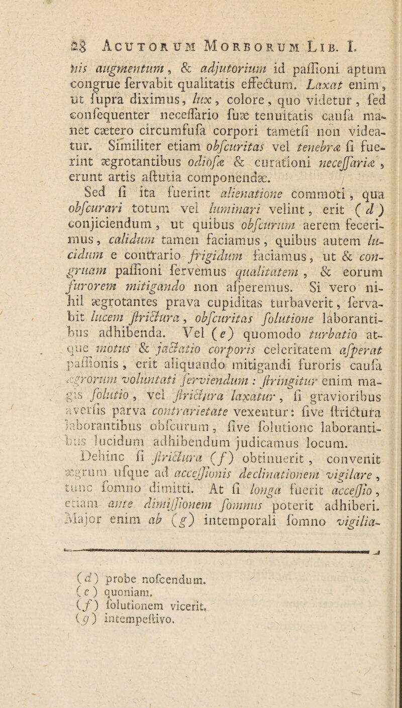 Viis augmentum, &c adjutorium id paffioni aptum congrue fervabit qualitatis effe&um. Laxat enim , ut fiipra diximus, lux, colore, quo videtur, fed eonlequenter necedario fuse tenuitatis caufa ma¬ net csetero circumfufa corpori tam et (i non videa¬ tur. Similiter etiam obfcuritas vel tenebra fi fue¬ rint aegrotantibus odiofe & curationi neceffarUj erunt artis aftutia componendae. Sed fi ita fuerint alienatione commoti > qua obfcurari totum vel luminari velint, erit (d) conjiciendum, ut quibus obfcurnm aerem feceri¬ mus , calidam tamen faciamus , quibus autem lu¬ cidum e contrario frigidum faciamus, ut & con¬ gruam paffioni fervemus qualitatem , & eorum furorem mitigando non afperemus. Si vero ni¬ hil aegrotantes prava cupiditas turbaverit, ferva¬ bit lucem Jlri&ura, obfcuritas folutione laboranti¬ bus adhibenda. Vel (e) quomodo turbatio at¬ que motus & jd&atio corporis celeritatem afperat paffionis , erit aliquando mitigandi furoris caufa nigrorum voluntati jerviendum : /iringitnr enim ma- gis folutio , vel firianra laxatur, fi gravioribus averfls parva contr arietate vexentur: fi ve ftridura laborantibus obfcurum , flve folutione laboranti¬ bus lucidum adhibendum judicamus locum. Dehinc fi jlri&ura (fj obtinuerit , convenit asgruru ufque ad accejjionis declinationem vigilare , tunc fomno dimitti. At fi longa fuerit acceffio, eLiam ante dimijjtonem fomnus poterit adhiberi. Major enim ab (g) intemporali fomno vigilia- (d) probe nofcendum. ( e ) quoniam. (/) fblutionem vicerit, (p) intempeftivo. i