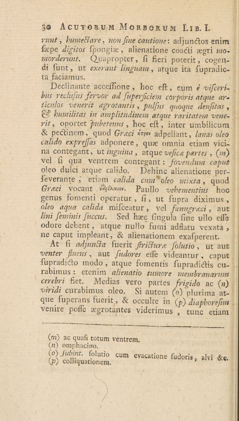 runt, hume&are, wowJ&ze cautione: adjunctos enim fsepe digitos fpongise 5 alienatione coacti aegri mo¬ morderunt. Quapropter, fi fieri poterit, cogen¬ di funt , ut exerant Unguam, atque ita fupradic- ta faciamus. Declinante acceffione , hoc eft, eum e vifceri- tus redufus fervor ad fuperflciem corporis atque ar* ticulos venerit agrotantis, pulfus quoque denfitas , humilitas in amplitudinem atque raritatem vene¬ rit, oportet pube tenus , hoc eft , inter umbilicum pectinem, quod Gr&ci vipn adpellant, lanas oleo calido exprejfas adponere, quae omnia etiam vici¬ na contegant, ut inguina , atque veficapartes , (W) vel / fi qua ventrem contegant: fovendum caput oleo dulci atque calido. Dehinc alienatione per- ieverante , etiam calida cum oleo mixta, quod Graei vocant vfyfoouov, Paullo vehementius hoc genus fomenti operatur , fi, ut fupra diximus , oleo aqua calida mifceatur, vel fenugraeci, aut lini feminis fuccus. Sed haec lingula fine ullo efle odore debent, atque nudo fumi adflatu vexata 3 ne caput impleant, 8t alienationem exafperent. At fi adjuncta fuerit flri&ura folutio , ut aufc venter fluens , aut fudores ede videantur , caput fu p radi do modo , atque fomentis fupradidis cu¬ labimus . etenim alienatio tumore membranarum cerebri fiet. Medias vero partes frigido ac (h) viridi curabimus oleo. Si .autem (o) 'plurima at¬ que fupeians fuerit, St occulte in (p) diaphorefim venire poffe aegrotantes viderimus s tunc etiani {ni) ac quafi totum ventrem. {n) omphacino. i°lJUnU tolutio cum evagatione fudoris, alvi &«. KP) colliquationem. ;