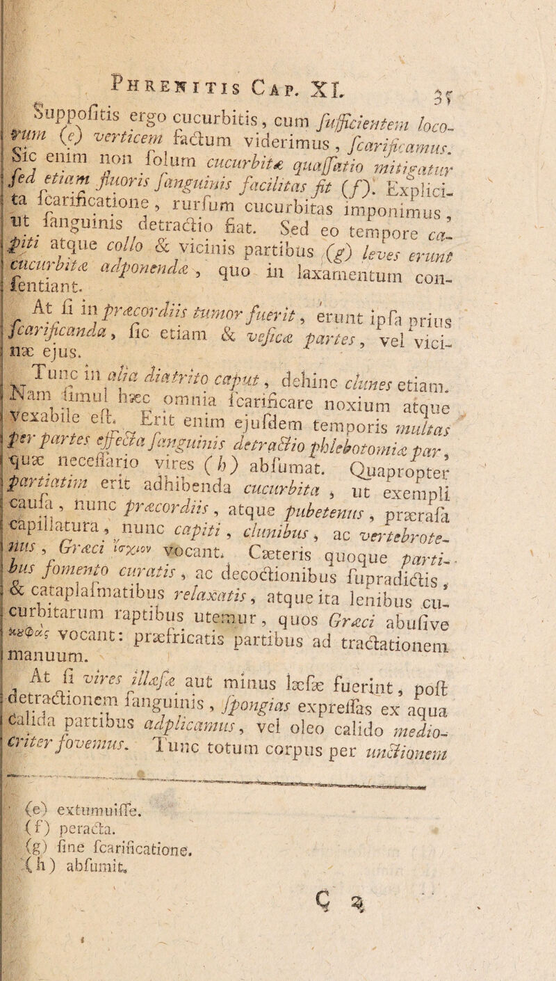 3 » Suppofitis ergo cucurbitis, cum fuffcientem loco nrn (e) verticem fadum viderimus, fcarificamus. Sic enim non folurn «toirfe* diligatur med etiam fluoris fangmnis facilitas fit (f). Explici- ta Scarificatione , rurfum cucurbitas imponimus «t fanguims detradio fiat. Sed eo tempore cal $m atque collo & vicinis partibus (g) leves erunt tn£-a adl>mtnd‘e’ l110 “ laxamentum coni At fi 111 praecordiis tumor fuerit, erunt ipfa orins fcanficanda, fic etiam & vcfica partes, vel vici nx ejus. Tunc in »/«i , dehinc clunes etiam. am limul hsec omnia icarificare noxium atque Vexajde efL Erit enim ejufdem temporis multas fer partes effecta fangmnis detraHio plMotomU par |nse necefiano vires (h) abfumat. Quapropter piartiatim erit adhioenda cucurbita , ut exempli cama , nunc praecordiis , atque pubetenus , pncrafa capillatura, nunc capiti, clunibus, ac vJtebrote- mis , GnecyeXm vocant. Deteris quoque parti. bus fomento curatis, ac decoctionibus fu p radietis & catapiaimatibus relaxatis, atque ita lenibus cui curbitarum raptibus uteniur, quos Graci abulive **** vocant: praefricatis partibus ad tractationem manuum. \ At fi vires ilUfa aut minus kefas fuerint, poft detradionem fanguims , fpongias expreffas ex aqua Calida partibus adphcamus, vel oleo calido medio- Critsr fovemus. Tunc totum corpus per unctionem (e) extumui fie. (f) peracta. (g) fine fcarincatione. (Ii) abfumit.