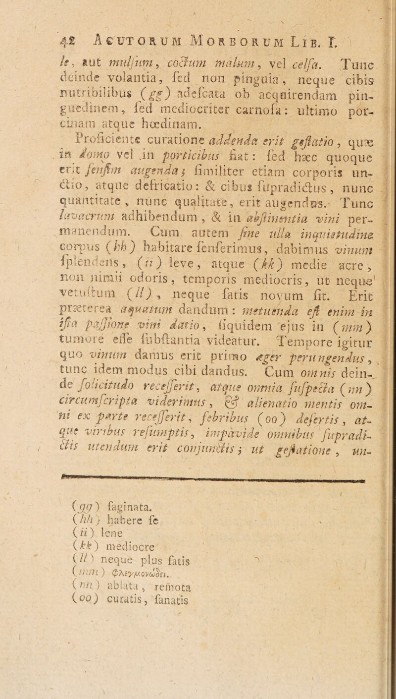 h, »ut nudium, coBum malum, vel celfa. Tunc deinde volantia, fed non pinguia, neque cibis nutribilibus (gg) ab e i cata ob acquirendam pin¬ guedinem, fed mediocriter caniofa: ultimo por¬ cinam atque hocdiriam. Proficiente curatione addenda erit ggftatio, qute in domo vel in porticibus fiat: fed haec quoque zrk fenjfon augenda $ ii militer etiam corporis un¬ ctio, atque defricatio: & cibus iupradidtus , nunc quantitate , nunc qualitate, erit augendos. Fune lavacrum adhibendum , Ec in abji in entia vini per¬ manendum. Cum autem fine ulla inquietudine corpus (hh) habitare fenferimus, dabimus vinum iplencens 3 (fi) leve, atque (kk) medie acre, non nimii odoris, temporis mediocris, ut neque' ve tuitum (//) , neque fatis novum fit. Erit praeterea aquatum dandum : metuenda eft enim in ifu\ pajjione vini datio, fiquidem ejus in (mm ) tumore dfe fubftantia videatur. Tempore igitur quo vinum damus erit primo tger perungendus, tunc idem modus cibi dandus. Cum omnis dein¬ de foli citu do recejjerit, atque omnia, JnfpeBa ( nn ) circum!cripta viderimus, & alienatio metitis om¬ ni ex parte recefferit, febribus (oo) defertis , at- que vnibus rejumptis, impavide omnibus jupradi- < utendum erit conjitn&is; ut gefiationc , un- (<)<}) fagi nata. (/2//; habere fc ( n) lene (kk) mediocre (// ' neque plus fatis ( /Wll ) (pXiyaovoo^st. (2 .e } abiuita , remota (c>o) curatis, fanatis