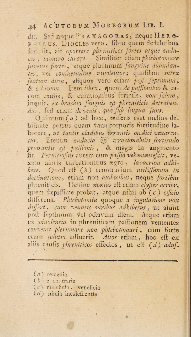 dit. Sed neque Praxagoras, neque Hero- Philus. Diocles vero , libro quem de febribus fcriput', ait oportere phreniticos fortes atque auda¬ ces , lavacro curari. Similiter etiam phlebotomare juvenes fortes, atque plurimum [anguine abundan¬ tes , vel confue tuditi e vinolentos i quofdam introt jex tum diem, aliquos vero etiam poji jeptimum, & oliirjitm. Irem libro, quem depajjlonibus & ea¬ rum caulis, & curationibus fcriplk, non Jblum, inquit, -x brachio J'anguis efi phreniticis detrahen¬ dus , fed etiam devenis, qua fnb lingua funi. Quantum (a) ad hsec, raiferis erat melius de¬ libate potius quam tana corporis fortitudine la¬ borare , ut tantis cladibus errantis medici vexaren¬ tur. Etenim audacia rjgi irra donabilis fortitudo peior antis eji pajjloms, & magis in augmento fit. Perniciojlus autem cum pa/Jio vehsmmtefc.it, ve¬ xato tantis turbationibus aegro , lavacrum adhi¬ bere. Quod di (£) econtrarium utilijjhnum m declinatione, etiam non audacibus, neque fortibus phreniticis. Dehinc noxius eft etiam clyjier acrior, quem ftepifiime probat, atque nihil ab (c) ojjfrm differens. Phlebotomia quoque a jugulatione non differt, cum vexatis viribus adhibetur, ut aiunt poli feptimum vel odtavum diem. Atque etiam ex vinolentia in phreniticam paflionem venientes convenit plerumque non phlebotomari , cum forte etiam folutio adfuerit. Alios etiam, hoc eft ex aliis caulis phreniticos effecfos , ut eft (d) aduf- (a} remedia ( />) e contrario (e) maleficio, veneficio (d) nimia incalefcentia