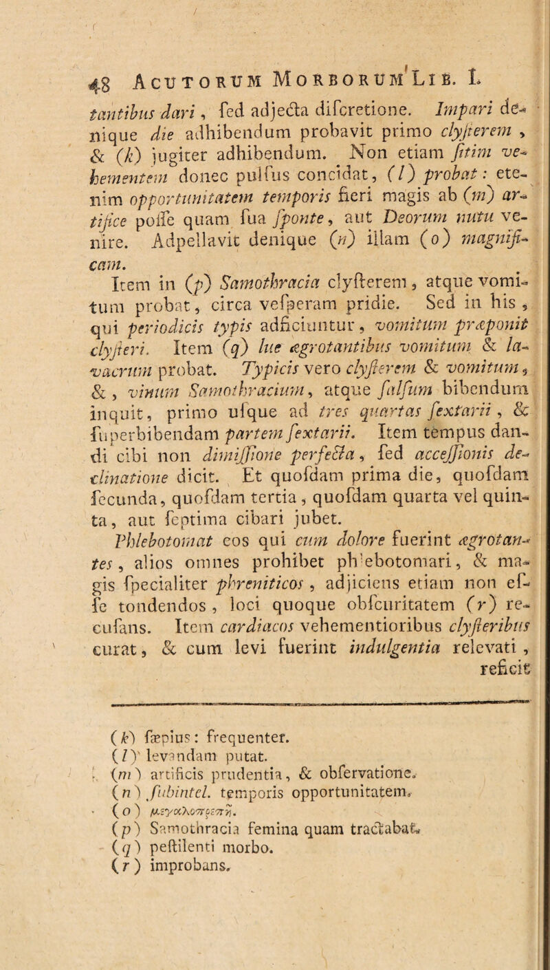 / • r ' . . ' r 48 Acutorum Morborum Lie. t mitibus dari, fed adje&a difcretione. Impari de¬ nique die adhibendum probavit primo clyjierem > & (fi) jugiter adhibendum. Non etiam fitim ve¬ hementem donec pullus concidat, (7) probat: ete¬ nim opportunitatem temporis fieri magis ab (ni) ar~ tijice poli e quam fua pponte, aut Deorum nutu ve¬ nire. Adpellavit denique (n) illam (o) magnifi¬ cam. Item in (p) Samothracia clyfterem, atque vomi- tum probat, circa vefperam pridie. Sed in his , qui periodicis typis adficiuntur, vomitum proponit clyjieri. Item (q) lue aegrotantibus vomitum & la¬ vacrum probat. Typicis vero clyfterem & vomitum, & , vinum Samothracium, atque falfum bibendum inquit, primo ulque ad tres quartas fextarii , & fu perbibendam partem fextarii. Item tempus dan¬ di cibi non dimijfione perfecta, fed acceffionis de¬ clinatione dicit. Et quofdam prima die, quofdam fecunda, quofdam tertia , quofdam quarta vel quin¬ ta, aut feptima cibari jubet. Phlebotomat eos qui cum dolore fuerint <egrotan- tes, alios omnes prohibet plvebotomari, & ma¬ gis fpecialiter phreniticos, adjiciens etiam non e fi fe tondendos, loci quoque ohfcuritatem (r) re- cufans. Item cardiacos vehementioribus clyfieribus curat, & cum levi fuerint indulgentia relevati , reficit ( k') ftepius: frequenter. (/)' levandam1 putat. 1 iyn) artificis prudentia, & obfervatione. ( n ) fubintel. temporis opportunitatem, * ( o ) fxzyoCk07r%z7tvi. (p) Samothracia femina quam tractabat* * (q) peftilenti morbo. ( r ) improbans.